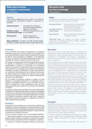 Redes para encontrar                                                        Networks to find
     y compartir conocimiento                                                    and share knowledge
     www.aprendaris.cl                                                           www.aprendaris.cl


     Proyecto                                                                    Project
     Redes	 sociales	 colaborativas	 para	 el	 apoyo	 a	 la	 enseñanza	          Collaborative	 social	 networks	 to	 support	 teaching	 and	 search	
     y	 búsqueda	 de	 conocimiento	 enfocadas	 a	 instituciones	 de	             for	knowledge	focused	on	educational	institutions.
     educación.
                                                                                 Executing institution:   Universidad Técnica Federico Santa
     Institución ejecutora:		    Universidad	Técnica	Federico                    		     	         	       María,	Departments	of	Industries		
     		                          Santa	María,	Departamentos	de	                                           and Information Technology.
     		                          Industrias	e	Informática.                       Associated institutions: IFITEC (Innovating Finances S. A.)
     Entidades asociadas: 	      IFITEC	(Innovating	Finances	S.	A.)              Fondef funding:		        $	72.34	million	Chilean	pesos.	
     Financiamiento de Fondef:		 $	72,34	millones.	
                                                                                 General director:		        Werner	Kristjanpoller	R.	(Department		
     Director general:		          Werner	Kristjanpoller	R.				                   		    	          	         of	Industries,	UTFSM).
     		                           (Depto.	Industrias,	UTFSM).
                                                                                 Professional team:	 Luis	 Salinas	 and	 Ricardo	 Acevedo	
     Equipo profesional:	 Luis	 Salinas	 y	 Ricardo	 Acevedo	 (Depto.	           (Department	 of	 Information	 Technology,	 UTFSM);	 Alejandro	
     Informática,	UTFSM);	Alejandro	Cañete	y	Diego	Cádiz	(IFITEC).		             Cañete	and	Diego	Cádiz	(IFITEC).		




El contexto                                                                    The context
El uso de Internet como fuente de información es un fenómeno                   The use of internet as information source is widespread and
extendido	y	creciente	en	el	mundo	y	también	en	Chile.	Nuestro	país,	           growing	in	the	world	and	also	in	Chile.	Within	the	Latin	American	
en	el	contexto	de	América	Latina,	muestra	muy	altas	cifras	de	usuarios	        context,	 Chile	 shows	 very	 high	 number	 of	 Internet	 users	 as	 a	
de	 Internet,	 como	 porcentaje	 de	 su	 población.	 La	 red	 representa,	     percentage	 of	 its	 population.	 The	 network	 is	 undoubtedly	 a	
sin	 duda,	 una	 fuente	 de	 información	 fundamental	 de	 apoyo	 a	 las	      source of vital information to support research activities at all
actividades	de	estudio	en	todos	los	niveles	de	la	educación.                   levels of education.
Sin	embargo,	las	experiencias	particulares	de	búsqueda	de	información	         However,	 experiences	 of	 finding	 information	 have	 not	 always	
no	 siempre	 son	 satisfactorias,	 ya	 que	 presentan	 dos	 problemas	         been	 satisfactory	 since	 two	 main	 problems	 are	 identified:	 the	
fundamentales:	 el	 volumen	 de	 información	 que	 se	 encuentra	              volume	of	information	in	response	to	a	query	is	generally	excessive	
frente	a	una	consulta	es	normalmente	excesivo,	lo	que	dificulta	su	            hampering	its	use	and	secondly,	the	quality	of	information	found	
aprovechamiento;	y,	en	segundo	lugar,	la	calidad	de	la	información	            can	not	be	validated	by	the	user.	Additionally,	users	of	a	specific	
encontrada	no	puede	ser	validada	por	el	usuario.	Adicionalmente,	              area	of	knowledge	often	fail	to	efficiently	find	the	information	
los	usuarios	de	un	área	del	conocimiento	en	particular	muchas	veces	           they	 require	 for	 their	 own	 area	 because,	 in	 general,	 search	
no	 logran	 encontrar	 la	 información	 que	 requieren	 para	 su	 propia	      engines do not restrict information according to a specialty.
área,	pues	los	buscadores	en	general	no	acotan	la	información	de	              Therefore,	existing	search	engines	do	not	work	efficiently	or	meet	
acuerdo	con	una	especialidad.                                                  the	expectations	about	their	usefulness.	Existing	technologies	are	
Así,	 los	 modelos	 de	 búsqueda	 existentes	 no	 trabajan	 con	 total	        used	at	very	high	levels	indeed,	but	in	practice,	they	sometimes	
eficiencia	 y	 no	 responden	 plenamente	 a	 las	 expectativas	 sobre	 su	     are	unsatisfactory	or	do	not	facilitate	to	take	advantage	of	the	
utilidad.	Las	tecnologías	existentes	se	usan	y	en	niveles	muy	altos,	          full	potential	of	useful	information	available	on	the	Internet.			
pero	 en	 la	 práctica	 son	 a	 veces	 insatisfactorias	 o	 bien	 no	 hacen	   In	particular,	learning	processes	with	a	high	self-study	component	
posible	aprovechar	todo	el	potencial	de	información	útil	disponible	           are	 not	 efficient	 because	 the	 student	 does	 not	 have	 access	 to	
en	Internet.	                                                                  proven	 reliable	 sources.	 The	 objective	 of	 the	 project	 was	 to	
En	particular,	los	procesos	de	aprendizaje	con	un	alto	componente	de	          provide	 a	 solution	 to	 this	 problem	 by	 changing	 the	 current	
autoestudio	no	resultan	eficientes,	porque	normalmente	el	estudiante	          search engines model through the development of a semantic
no	tiene	acceso	a	fuentes	de	información	de	probada	confiabilidad.	            search	 engine	 and	 its	 use	 in	 a	 collaborative	 learning	 networks	
El	proyecto	buscó	responder	a	este	problema	generando	un	cambio	               framework.		
en	 el	 modelo	 de	 buscadores	 conocidos	 hasta	 ahora,	 mediante	 el	
desarrollo	de	un	buscador	semántico	y	su	utilización	en	el	marco	de	
redes	colaborativas	de	aprendizaje.		
                                                                               The project
El proyecto                                                                    The	objective	of	the	project	was	to	create	a	social	and	collaborative	
El	proyecto	tuvo	como	objetivo	crear	una	red	social	y	colaborativa	de	         learning	network	through	a	portal	for	elementary	and	secondary	
aprendizaje,	a	través	de	un	portal	para	la	educación	básica	y	media	           education	 which	 provides	 technical	 tools	 to	 foster	 self-study,	
que	provee	herramientas	tecnológicas	para	potenciar	el	autoestudio,	           doing	homework	and	research	works	by	means	of	services	put	at	
la	realización	de	tareas	y	trabajos	de	investigación,	mediante	servicios	      students	and	teachers’	disposal.	In	keeping	with	the	above,	the	
a	disposición	de	estudiantes	y	docentes.                                       project	focused	on	various	specific	objectives:	
Para	ello,	el	proyecto	trabajó	en	torno	a	varios	objetivos	específicos:	       •	 Develop	 information	 technologies	 which	 enable	 to	 compile,	
•	 Desarrollar	tecnologías	de	la	información	que	permitan	recopilar,	          manage,	 validate,	 share	 and	 self-generate	 knowledge	 related	
gestionar,	validar,	compartir	y	autogenerar	conocimiento	asociado	a	           to	 certain	 matters	 encapsulated	 in	 a	 format	 of	 questions	 and	
ciertas	materias,	encapsulado	en	forma	de	preguntas	y	respuestas.              answers.
•	 Desarrollar	un	servidor	de	búsqueda,	validación	y	enrutamiento	             •	 Develop	 a	 server	 to	 search,	 validate	 and	 route	 answers	 to	

10
 