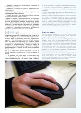•	 Satisfacción:	 responder	 en	 forma	 eficiente,	 cumpliendo	 las	             •	 Satisfaction:	respond	efficiently	by	meeting	users	expectations.	
expectativas	de	los	usuarios.                                                    •	 Intelligibility:	easy	access	without	new	languages	or	user	codes.
•	 Inteligibilidad:	hacer	posible	un	acceso	fácil,	sin	presentar	nuevos	         •	 Likelihood:	allow	the	user	to	represent	known	ideas	and	make	
códigos	al	usuario.                                                              them	work.
•	 Verosimilitud:	 permitir	 que	 el	 usuario	 se	 represente	 ideas	            •	 Benefit:	 do	 more	 and	 better	 than	 other	 known	 models	 to	 be	
conocidas	y	pueda	hacerlas	funcionar.	                                           adopted	by	users	as	a	new	model.				
•	 Provecho:	hacer	más	y	mejor	que	los	otros	modelos	conocidos,	                 In	keeping	with	the	aforementioned	features,	the	system	emerges	
para	ser	adoptado	como	un	nuevo	modelo.				                                      as	 a	 tool	 to	 be	 used	 by	 students	 and	 by	 teachers,	 encouraging	
Con	estas	características,	el	sistema	se	propone	ser	una	herramienta	            the	 creation	 of	 educational	 communities,	 taking	 advantage	 of	
de	utilidad	para	estudiantes	y	docentes	que	se	sumen	y	fomenten	                 its simple use and time saving inherent to the system. In this
la	 creación	 de	 comunidades	 educativas,	 aprovechando	 la	 facilidad	         sense,	the	diffusion	strategy	developed	by	the	project	has	been	
de	uso	y	el	ahorro	de	tiempo	que	ofrece.	En	este	sentido,	ha	sido	               essential,	 operating	 in	 pilot	 schools	 to	 attract	 the	 interest	 of	
fundamental	la	estrategia	de	difusión	del	proyecto,	que	ha	trabajado	            students	and	teachers	and	commit	the	participation	of	“learning	
en	 colegios	 piloto,	 para	 captar	 el	 interés	 de	 alumnos	 y	 docentes	      precursors” teachers leading communities set up.
y	 comprometer	 la	 participación	 de	 profesores	 “precursores	 del	
aprendizaje”,	que	lideren	la	formación	de	comunidades.	

Resultados e impactos                                                            Results and impacts
El	 resultado	 central	 del	 proyecto	 es	 el	 servidor	 de	 búsqueda,	          The	core	product	of	the	project	is	the	server	to	search,	validate	
validación	y	enrutamiento	de	respuestas	a	preguntas	en	materias	de	              and	 route	 answers	 to	 questions	 regarding	 school	 matters	 and	
estudio	e	investigación	escolar,	radicado	en	el	portal	Aprendaris.cl.	           research installed in the Aprendaris.cl portal.
El	 servidor	 permite	 hacer	 preguntas	 normalizadas,	 identificando	 la	       The	server	allows	standard	questions,	identifying	the	subject	and	
asignatura	 y	 el	 curso	 del	 usuario.	 El	 sistema	 realiza	 la	 búsqueda;	    the	users’	school	grade.	The	system	does	the	search,	indexing	
indexa	 resultados	 de	 otros	 buscadores;	 aplica	 filtros	 para	 eliminar	     results	from	other	search	engines;	filters	are	used	to	eliminate	
las	 respuestas	 que	 corresponden	 a	 otro	 contexto,	 los	 contenidos	         answers	 related	 to	 other	 context,	 inappropriate	 answers	 and	
inadecuados	y	la	información	inválida;	y	presenta	una	lista	final	de	            invalid	information	and	a	final	list	of	ranked	results	is	presented.	
resultados	rankeados.	El	usuario	puede	luego	calificar	en	qué	grado	             Then,	the	user	may	qualify	up	to	what	extent	the	answer	relates	
la	respuesta	responde	a	la	pregunta,	así	como	reportar	los	contenidos	           to	 the	 question	 as	 well	 as	 report	 obscene	 or	 false	 contents.	
                                                                                                                                                       	
obscenos	o	falsos.
                                                                                 But	this	is	not	all.	In	its	objective	of	promoting	learning	networks,	
Pero	 eso	 no	 es	 todo.	 En	 su	 objetivo	 de	 promover	 la	 creación	 de	      Aprendaris	offers	a	comprehensive	set	of	services:	
redes	 de	 aprendizaje,	 Aprendaris	 ofrece	 un	 conjunto	 integrado	 de	
                                                                                 •	 for	teachers:	create	courses,	invite	people	to	create	communi-
servicios:	
                                                                                 ties	 or	 join	 an	 existing	 one,	 share	 and	 discuss	 planning,	 set	 up	
•	 a	 los	 profesores:	 crear	 cursos,	 invitar	 a	 crear	 o	 integrar	 una	     study	 groups,	 develop	 and	 assign	 tasks	 to	 students,	 validate	
comunidad,	 compartir	 y	 discutir	 planificaciones,	 crear	 grupos	 de	         answers	to	homework,	search	answers	in	Internet,	raise	questions	
estudio,	 crear	 y	 asignar	 tareas	 a	 sus	 alumnos,	 validar	 respuestas	 a	   or give answers to the community or study group.




12
 