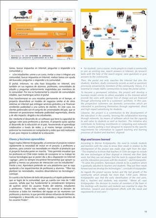 tareas,	 buscar	 respuestas	 en	 Internet,	 preguntar	 o	 responder	 a	 la	    •				for	students:	join	a	course,	invite	people	to	create	a	community	
comunidad;	y	                                                                  or	 join	 an	 existing	 one,	 search	 answers	 in	 Internet,	 do	 research	
•	 a	los	estudiantes:	unirse	a	un	curso,	invitar	a	crear	o	integrar	una	       tasks	with	the	help	of	the	search	engine,	raise	questions	or	give	
comunidad,	buscar	respuestas	en	Internet,	realizar	tareas	con	ayuda	           answers to the community.
del	buscador,	preguntar	o	responder	a	la	comunidad.	                           Then,	 the	 portal	 not	 only	 searches	 the	 Internet	 but	 also	 the	
El	 portal,	 entonces,	 no	 sólo	 hace	 búsquedas	 en	 Internet,	 sino	        students,	teachers,	study	community	records	as	well	as	questions	
también	en	sus	registros	de	alumnos,	profesores,	comunidades	de	               previously	answered	by	members	of	the	community.	Hence,	it	is	
estudio	 y	 preguntas	 anteriormente	 respondidas	 por	 miembros	 de	          essential	to	create	stable	communities	to	keep	the	portal	active.			
la	comunidad.	Por	eso	es	fundamental	la	creación	de	comunidades	               To	 become	 a	 permanent	 initiative,	 the	 project	 will	 develop	 a	
estables,	que	mantengan	activo	el	portal.			                                   business	model	similar	to	others	available	in	the	Internet	which	
Para	 transformarse	 en	 una	 iniciativa	 permanente	 en	 el	 tiempo,	 el	     provide the users with services free of charge and are financed
proyecto	 desarrollará	 un	 modelo	 de	 negocios	 similar	 al	 de	 otros	      through	 advertising	 sold	 to	 a	 customers’	 portfolio.	 In	 this	 case,	
sistemas	en	Internet	que	entregan	servicios	gratuitos	y	se	financian	          the prospective customers are domestic universities which are
vendiendo	 publicidad	 a	 una	 cartera	 de	 clientes.	 En	 este	 caso,	 los	   interested	 in	 positioning	 themselves	 through	 segmented,	 direct	
clientes	potenciales	son	el	conjunto	de	universidades	del	país,	que	se	        and high impact advertising for students.
interesen	en	posicionarse	mediante	publicidad	segmentada,	directa	             Likewise,	 the	 project	 is	 a	 contribution	 to	 the	 development	 of	
y	de	alto	impacto,	dirigida	a	los	estudiantes.                                 the	education	in	the	country,	favoring	the	collaborative	learning	
Así,	mediante	el	desarrollo	de	un	software	que	tiene	la	capacidad	de	          through	networks,	by	means	of	software	which	has	the	capacity	
agregar	valor	para	profesores	y	alumnos,	el	proyecto	quiso	aportar	            to add value to students as well as teachers. The initiative also
al	desarrollo	de	la	educación	en	el	país,	favoreciendo	el	aprendizaje	         contributes	to	fostering	investments	in	computing	and	networks	
colaborativo	 a	 través	 de	 redes;	 y	 al	 mismo	 tiempo	 contribuir	 a	      in the country putting a tool designed to respond to the specific
potenciar	las	inversiones	en	computación	y	redes	que	está	realizando	          requirements	 for	 information	 to	 support	 teaching	 and	 learning	
el	país	para	mejorar	la	calidad	de	la	educación.	                              processes at student and teachers’ disposal.

Claves y lecciones aprendidas                                                  Keys and lessons learned
Según	explica	Werner	Kristjanpoller,	al	comenzar	el	proyecto	notaron	          According	 to	 Werner	 Kristjanpoller,	 the	 need	 to	 include	 students	
rápidamente	 la	 necesidad	 de	 incluir	 en	 el	 proceso	 a	 profesores	 y	    and	teachers	with	the	view	to	know	their	needs	in	relation	to	the	
alumnos,	para	conocer	sus	necesidades	en	relación	al	producto	que	             development of the project was made clear right from the start.
el	proyecto	buscaba	poner	en	marcha.	“Esto	permitió	visualizar	que	            “This	enabled	us	to	know	that	teachers	in	Chile	are	eager	to	include	
los	profesores	en	Chile	están	ávidos	de	incorporar	en	su	trabajo	las	          the new technologies at their disposal in Internet into their daily
nuevas	tecnologías	que	se	ponen	día	a	día	a	disposición	en	Internet	           work,	but	they	can	not	always	find	the	tools	to	support	their	work	
–agrega–,	pero	no	siempre	encuentran	herramientas	que	apoyen	su	               and	the	interaction	processes	with	the	students”,	said	Kristjanpoller.	
gestión	y	menos	sus	procesos	de	interacción	con	los	estudiantes”.	             “To	solve	this	problem,	Aprendaris	intends	to	be	a	platform	which	
Frente	a	eso,	Aprendaris	pretende	ser	una	plataforma	que	se	vaya	              is gradually adjusted to teachers and students. They put their needs
ajustando	a	los	requerimientos	de	profesores	y	alumnos.	“Ellos	nos	            forward	and	we	develop	the	technologies“,	concludes	Kristjanpoller.	
plantean	 las	 necesidades,	 nosotros	 desarrollamos	 las	 tecnologías”,	      As regards the project success factors and the fast growth of the
concluye.	                                                                     community	 which	 already	 has	 more	 than	 1,400	 users,	 Werner	
En	cuanto	a	los	factores	de	éxito	del	proyecto	y	el	rápido	poblamiento	        Kristjanpoller	 says	 that	 the	 early	 identification	 of	 the	 end	 users,	
que	 se	 logró	 de	 la	 comunidad,	 que	 ya	 cuenta	 con	 más	 de	 1.400	      that	 is,	 teachers	 and	 students,	 was	 essential.	 “Above	 all	 –says	
usuarios,	 señala	 que	 fue	 fundamental	 la	 consideración	 temprana	         Kristjanpoller–	the	decision	to	involve	all	members	of	the	team	in	
de	 quiénes	 serían	 los	 usuarios	 finales	 del	 sistema,	 estudiantes	       the meetings with teachers and students was essential to align the
y	 profesores.	 “Sobre	 todo	 –señala–	 fue	 esencial	 la	 decisión	 de	       definition,	 research	 and	 development	 efforts	 with	 the	 needs	 and	
involucrar	 a	 todos	 los	 miembros	 del	 equipo	 en	 las	 reuniones	 con	     requirements	of	end	users”.			
profesores	y	alumnos,	lo	que	permitió	alinear	esfuerzos	de	definición,	
investigación	y	desarrollo	con	las	necesidades	y	requerimientos	de	
los	usuarios	finales”.	




                                                                                                                                                        13
 