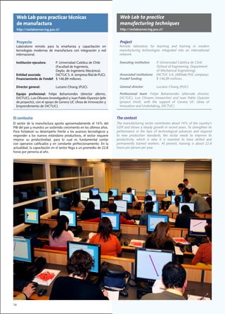 Web Lab para practicar técnicas                                           Web Lab to practice
     de manufactura                                                            manufacturing techniques
     http://rexlabserver.ing.puc.cl/                                           http://rexlabserver.ing.puc.cl/


     Proyecto                                                                  Project
  Laboratorio	 remoto	 para	 la	 enseñanza	 y	 capacitación	 en	               Remote	 laboratory	 for	 teaching	 and	 training	 in	 modern	
  tecnologías	 modernas	 de	 manufactura	 con	 integración	 a	 red	            manufacturing technologies integrated into an international
  internacional.                                                               network.

  Institución ejecutora:		   P.	Universidad	Católica	de	Chile	                 Executing institution:		    P.	Universidad	Católica	de	Chile		
  	 	                        (Facultad	de	Ingeniería,	                         	 	    	         	          (School	of	Engineering,	Department
  	 	                        Depto.	de	Ingeniería	Mecánica).                                               of Mechanical Engineering).
  Entidad asociada:			       DICTUC	S.	A.	(empresa	filial	de	PUC).	            Associated institutions:			 DICTUC	S.A.	(Affiliate	PUC	company).
  Financiamiento de Fondef:		$	146,89	millones.	                               Fondef funding:		           $	146,89	millions.	.	

  Director general:		            Luciano	Chiang	(PUC).		                       General director:		         Luciano	Chiang	(PUC).		

  Equipo profesional:	 Felipe	 Bahamondes	 (director	 alterno,	                Professional team:	 Felipe	 Bahamondes	 (alternate	 director,	
  DICTUC),	Luis	Olivares	(investigador)	y	Juan	Pablo	Oyarzún	(jefe	            DICTUC),	 Luis	 Olivares	 (researcher)	 and	 Juan	 Pablo	 Oyarzún	
  de	proyecto),	con	el	apoyo	de	Genera	UC	(Área	de	Innovación	y	               (project	 chief),	 with	 the	 support	 of	 Genera	 UC	 (Area	 of	
  Emprendimiento	de	DICTUC).	                                                  Innovation	and	Undertaking,	DICTUC).	


El contexto                                                                  The context
El	 sector	 de	 la	 manufactura	 aporta	 aproximadamente	 el	 14%	 del	      The	manufacturing	sector	contributes	about	14%	of	the	country’s	
PIB	del	país	y	muestra	un	sostenido	crecimiento	en	los	últimos	años.	        GDP and shows a steady growth in recent years. To strengthen its
Para	 fortalecer	 su	 desempeño	 frente	 a	 los	 avances	 tecnológicos	 y	   performance in the face of technological advances and respond
responder	 a	 los	 nuevos	 estándares	 productivos,	 el	 sector	 requiere	   to	 new	 production	 standards,	 the	 sector	 needs	 to	 improve	 its	
mejorar	 su	 productividad,	 para	 lo	 cual	 es	 fundamental	 contar	        productivity,	 which	 is	 why	 it	 is	 essential	 to	 have	 skilled	 and	
con	 operarios	 calificados	 y	 en	 constante	 perfeccionamiento.	 En	 la	   permanently	 trained	 workers.	 At	 present,	 training	 is	 about	 22.8	
actualidad,	la	capacitación	en	el	sector	llega	a	un	promedio	de	22,8	        hours per person per year.
horas	por	persona	al	año.	




14
 