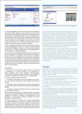 Una de las dificultades que enfrenta la formación de los estudiantes              One	of	the	difficulties	to	educate	the	students	of	technical	courses	
de	 carreras	 técnicas	 asociadas	 a	 esta	 industria	 es	 el	 alto	 costo	 de	   related to this industry is the high price and maintenance cost of
adquisición	y	mantención	del	equipamiento	necesario	para	practicar	               the	equipment	needed	to	practice	key	tasks,	in	conditions	similar	
tareas	claves,	en	condiciones	similares	a	las	que	enfrentarán	en	su	              to	those	they	will	face	in	their	work,	which	is	unaffordable	by	the	
actividad	laboral,	costo	que	pone	este	equipamiento	prácticamente	                training	 institutions.	 So,	 very	 frequently	 the	 practice	 with	 some	
fuera	 del	 alcance	 de	 las	 instituciones	 de	 formación.	 Así,	 muchas	        equipment	takes	place	for	the	first	time	under	working	conditions,	
veces	 la	 práctica	 con	 ciertos	 equipos	 se	 da	 por	 primera	 vez	 en	 la	    generating	losses	to	the	industry	and	risk	of	errors	and	accidents.
marcha	 real	 del	 proceso,	 en	 condiciones	 laborales,	 lo	 que	 genera	        The	large	number	of	possible	applications	over	the	Internet	offers	
pérdidas	a	la	industria	y	riesgo	de	errores	y	accidentes.						                   enormous	possibilities	to	support	technical	education	by	setting	up	
La	gran	cantidad	de	aplicaciones	posibles	a	través	de	Internet	ofrece	            remote	laboratories	where	students	can	conduct	remote	operations	
enormes	 posibilidades	 de	 apoyar	 la	 educación	 técnica	 mediante	             with	the	real	equipment	they	would	use	at	work.	
la	creación	de	 laboratorios	 remotos,	con	 los	 cuales	los	 estudiantes	         To	 take	 advantage	 of	 the	 ICTs	 to	 support	 technical	 training,	 the	
pueden	 realizar	 a	 distancia	 operaciones	 con	 el	 equipamiento	 real	         project	has	considered	the	implementation	of	a	remote	laboratory	
que	emplearán	en	su	desempeño	laboral.	                                           (Web	 Lab)	 via	 Internet	 for	 teaching	 and	 training	 in	 modern	
Para	aprovechar	este	espacio	de	utilización	de	las	TICs,	el	proyecto	se	          manufacturing	 techniques,	 which	 can	 be	 used	 by	 students	 from	
propuso	implementar	un	laboratorio	remoto	(Web	Lab)	vía	Internet	                 many	institutions	over	the	network.	Thus,	through	a	scheme	with	
para	 la	 enseñanza	 y	 capacitación	 en	 técnicas	 de	 manufactura	              access	to	adequate	and	appropriate	teaching,	students	can	interact	
moderna,	que	pueda	ser	usado	por	alumnos	de	muchas	instituciones	                 remotely	 with	 modern	 manufacturing	 equipment,	 to	 learn	 the	
a	través	de	la	red.	Así,	mediante	un	esquema	de	acceso	adecuado	y	                basics	of	these	technologies	and	acquire	practical	knowledge	about	
con	la	didáctica	apropiada,	los	alumnos	podrán	interactuar	de	manera	             its functioning.
remota	con	equipos	modernos	de	manufactura,	para	aprender	los	
fundamentos	de	estas	tecnologías	y	adquirir	conocimiento	práctico	
sobre	su	funcionamiento.
                                                                                  The project
El proyecto                                                                       The	 objective	 of	 the	 project	 was	 to	 improve	 the	 education	 and	
El	 proyecto	 tuvo	 como	 objetivo	 central	 mejorar	 la	 enseñanza	              training	 in	 modern	 manufacturing	 techniques	 in	 Chile,	 including	
y	 capacitación	 en	 técnicas	 modernas	 de	 manufactura	 en	                     four	 key	 areas:	 electropneumatics,	 electrohydraulics,	 industrial	
Chile,	 incluyendo	 cuatro	 áreas	 principales:	 electroneumática,	               robotics	 (using	 a	 robotic	 arm)	 and	 manufacturing	 using	 CNC	
electrohidráulica,	robótica	industrial	(mediante	un	brazo	robótico)	y	            (computer numeric control).
manufactura	mediante	CNC	(control	numérico	computarizado).	
                                                                                  Likewise,	the	project	focused	on	three	main	lines	of	action:	
Para	ello,	el	proyecto	trabajó	en	tres	líneas:	
                                                                                  •	 Develop	a	modern	manufacturing	technique	laboratory	with	4	
•	 Desarrollar	un	laboratorio	de	técnicas	modernas	de	manufac-                    automated	pilot	banks	accessible	via	Internet.
tura	 con	 4	 bancos	 experimentales	 automatizados	 accesibles	 por	
                                                                                  •	 Develop	 e-learning	 modules	 of	 modern	 manufacturing	
Internet.
                                                                                  techniques	with	emphasis	on	practical	experimentation.
•	 Desarrollar	 módulos	 de	 aprendizaje	 a	 distancia	 (e-learning)	 de	
                                                                                  •	 Develop	a	remote	laboratory	management	system	(access	and	
técnicas	modernas	de	manufactura	con	énfasis	en	la	experimentación	
                                                                                  administration).
práctica.
                                                                                  From	 the	 technical	 point	 of	 view,	 the	 main	 challenges	 for	 the	
•	 Desarrollar	un	sistema	de	gestión	(de	acceso	y	administración)	
                                                                                  team	were	the	didactic	design	of	teaching	experiences,	the	specific	
para	un	laboratorio	remoto.
                                                                                  development of automation hardware and software for each
Desde	el	punto	de	vista	técnico,	los	desafíos	centrales	que	enfrentó	             laboratory,	and	the	development	of	software	to	manage	the	access	
el	equipo	fueron	el	diseño	didáctico	de	las	experiencias;	el	desarrollo	          to	the	laboratory	via	Internet
específico	 de	 hardware	 y	 software	 de	 automatización	 de	 cada	
                                                                                  The	project	includes	4	pilot	banks	which	will	be	available	on	the	
laboratorio;	 y	 el	 desarrollo	 de	 software	 de	 gestión	 de	 acceso	 al	
                                                                                  Internet,	 and	 a	 range	 of	 learning	 experiences	 has	 been	 designed	
laboratorio	a	través	de	Internet.
                                                                                  for	each	including	the	automation	of	laboratory	operations.	Thus,	
El	 proyecto	 trabajó	 en	 la	 creación	 de	 4	 bancos	 experimentales	           the	student	can	connect	to	the	Internet	and	access	the	laboratory	
que	 estarán	 disponibles	 por	 Internet,	 para	 cada	 uno	 de	 los	 cuales	      learning	 experience.	 According	 to	 the	 project’s	 developers,	 it	 is	
se	 diseñó	 una	 gama	 de	 experiencias	 didácticas,	 considerando	 la	           not	 a	 virtual	 laboratory,	 but	 a	 remotely	 accessed	 real	 laboratory.	
automatización	de	la	operación	de	los	laboratorios.	Así,	el	alumno	               To	have	 full	access,	students	need	to	 get	 through	certain	level	of	
puede	conectarse	a	Internet	y	acceder	a	distancia	al	laboratorio,	para	           knowledge	 through	 e-learning	 modules	 specially	 designed	 to	 get	
realizar	cada	una	de	las	experiencias.	Según	aclaran	los	creadores	del	           the most from the activity.

                                                                                                                                                          15
 