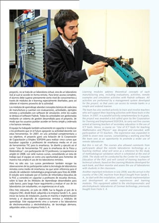 proyecto,	no	se	trata	de	un	laboratorio	virtual,	sino	de	un	laboratorio	            Learning	 modules	 address	 theoretical	 concepts	 of	 each	
real	al	cual	se	accede	en	forma	remota.	Para	tener	acceso	completo,	                manufacturing	 area,	 including	 evaluations,	 activities,	 remote	
el	alumno	debe	superar	previamente	cierto	nivel	de	conocimientos	a	                 examples	 and	 simulation	 activities	 with	 Padrob	 software.	 All	
través	de	módulos	de	e-learning	especialmente	diseñados,	para	así	                  activities	 are	 performed	 by	 a	 management	 system	 developed	
obtener	el	máximo	provecho	de	la	actividad.	                                        for	 the	 project,	 so	 that	 users	 can	 access	 to	 remote	 banks	 in	 a	
Los	módulos	de	aprendizaje	abordan	conceptos	teóricos	de	cada	área	                 simple and ordered manner.
de	manufactura	y	cuentan	con	evaluaciones,	actividades,	ejemplos	                   The	team	has	also	worked	actively	to	train	and	involve	teachers	
remotos	y	actividades	con	software	de	simulación,	entre	los	cuales	                 who will support their teaching activities with these tools in the
se	destaca	el	software	Padrob.	Todas	las	actividades	son	gestionadas	               future.	In	2007,	in	a	parallel	activity	complementary	to	its	goals,	
mediante	 un	 sistema	 de	 gestión	 desarrollado	 para	 el	 proyecto,	 de	          the	project	was	awarded	a	bid	called	upon	by	the	Corporation	
modo	que	los	usuarios	puedan	acceder	en	forma	simple	y	ordenada	                    for	Training	and	Employment	SOFOFA,	to	carry	out	five	courses	
a	los	bancos	remotos.                                                               aimed at training teachers of secondary education in the use of
El	equipo	ha	trabajado	también	activamente	en	capacitar	e	involucrar	               ICT	 tools.	 Hence,	 a	 course	 on	 “Use	 of	 ICT	 tools	 for	 teaching	
a	los	profesores	que	en	el	futuro	apoyarán	su	actividad	docente	con	                Mathematics	 and	 Physics”	 was	 designed	 and	 executed,	 with	
estas	 herramientas.	 En	 2007,	 en	 una	 actividad	 complementaria	 a	             participation	of	72	teachers.	The	experience	was	expanded	in	
sus	 objetivos,	 el	 proyecto	 ganó	 una	 licitación	 de	 la	 Corporación	          2008	to	seven	new	courses,	consolidating	a	working	area	that	
de	Capacitación	 y	Empleo	SOFOFA	para	realizar	cinco	cursos	que	                    the team sees as an opportunity to promote a wider use of
buscaban	 capacitar	 a	 profesores	 de	 enseñanza	 media	 en	 el	 uso	              remote	laboratories.
de	herramientas	TIC	para	la	enseñanza.	Se	diseñó	y	ejecutó	así	el	                  But this is not all. The courses also allowed comments from
curso	 “Uso	 de	 herramientas	 TIC	 para	 la	 enseñanza	 de	 la	 Física	 y	         participants	 about	 the	 remote	 laboratories	 technology	 as	 a	
Matemáticas”,	con	participación	de	72	profesores.	La	experiencia	se	                teaching	method,	what	will	serve	as	a	reference	for	the	study	
amplió	en	2008,	con	siete	nuevos	cursos,	consolidando	un	área	de	                   of methodological validation which is scheduled at the end of
trabajo	que	el	equipo	ve	como	una	oportunidad	para	fomentar	de	                     2008.	The	study	will	be	conducted	by	the	Center	for	Computer	
manera	más	amplia	el	uso	de	los	laboratorios	remotos.	                              Education of the PUC and will consist of training teachers of
Pero	 no	 sólo	 eso.	 Los	 cursos	 permitieron	 también	 recoger	 las	              technical	schools,	based	on	the	Learning	Modules	developed	for	
observaciones	de	los	participantes	sobre	la	tecnología	de	laboratorios	             each	bank,	and	then	monitor	and	assess	the	use	of	laboratories	
remotos	como	medio	de	enseñanza,	las	que	serán	referencia	para	el	                  with students in the classroom.
estudio	de	validación	metodológica	programado	para	fines	de	2008.	                  Another	important	milestone	in	July	2008,	was	the	arrival	in	the	
El	estudio	será	realizado	por	el	Centro	de	Informática	Educativa	de	                country	of	the	CNC	machine	from	Brazil	bought	from	Sande	S.	
la	PUC	y	consistirá	en	capacitar	a	profesores	de	escuelas	técnicas,	                A.,	to	start	with	the	installation,	set	off,	remote	implementation	
sobre	 la	 base	 de	 los	 Módulos	 de	 Aprendizaje	 desarrollados	 para	            and	 development	 of	 remote	 experiences	 and	 learning	
cada	banco,	para	luego	hacer	seguimiento	y	evaluar	el	uso	de	los	                   modules.	 This	 equipment	 added	 to	 the	 electropneumatic	 and	
laboratorios	con	estudiantes,	en	experiencias	en	el	aula.	                          alectrohydraulic	laboratories	of	German	technology,	previously	
Otro	 hito	 relevante,	 en	 julio	 de	 2008,	 fue	 la	 llegada	 al	 país	 de	 la	   bought	from	Festo	S.	A.
máquina	CNC,	desde	Brasil,	adquirida	a	la	empresa	Sande	S.	A.,	para	
iniciar	las	tareas	de	instalación,	puesta	en	marcha	e	implementación	
remota	 y	 el	 desarrollo	 de	 experiencias	 remotas	 y	 módulos	 de	
aprendizaje.	 Este	 equipamiento	 vino	 a	 sumarse	 a	 los	 laboratorios	
de	 electroneumática	 y	 electrohidráulica,	 de	 tecnología	 alemana,	
adquiridos	antes	a	la	empresa	Festo	S.	A.	


16
 