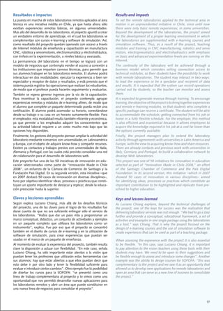 Resultados e impactos                                                             Results and impacts
La	puesta	en	marcha	de	estos	laboratorios	remotos	aplicados	al	área	              To	 set	 the	 remote	 laboratories	 applied	 to	 the	 technical	 area	 in	
técnica	 es	 una	 iniciativa	 inédita	 en	 Chile,	 ya	 que	 hasta	 ahora	 sólo	   motion	 is	 an	 unprecedented	 initiative	 in	 Chile,	 since	 until	 now	
existían	 experiencias	 remotas	 básicas,	 en	 algunas	 universidades.	           there	were	only	basic	remote	experiences,	in	some	universities.	
Más	allá	del	desarrollo	de	los	laboratorios,	el	proyecto	apuntó	a	crear	          Beyond	the	development	of	the	laboratories,	the	project	aimed	
un	verdadero	entorno	de	aprendizaje,	en	el	cual	los	laboratorios	se	              for the development of a proper learning environment in which
complementan	con	cursos	e-learning	y	software	de	simulación.	Así,	                the	 laboratories	 are	 supplemented	 with	 e-learning	 courses	 and	
como	resultado	del	proyecto	quedan	operando	con	acceso	a	través	                  simulation	 software.	 Thus,	 as	 a	 result	 of	 the	 project,	 teaching	
de	Internet	módulos	de	enseñanza	y	capacitación	en	manufactura	                   modules	and	training	in	CNC	manufacturing,	robotics	and	servo	
CNC,	robótica	y	servomotores,	electroneumática	y	electrohidráulica,	              motors,	 electropneumatics	 and	 electrohydraulics	 with	 emphasis	
con	énfasis	en	la	experimentación,	a	niveles	básico	y	avanzado.                   on	basic	and	advanced	experimentation	levels	are	running	on	the	
La	 permanencia	 del	 laboratorio	 en	 el	 tiempo	 se	 logrará	 con	 un	          Internet.
modelo	de	negocios	que	contempla	vender	el	acceso	a	conexión	a	                   The	 continuity	 of	 the	 laboratory	 will	 be	 achieved	 through	 a	
las	instituciones	que	imparten	carreras	técnicas,	para	permitir	que	              business	 model	 which	 considers	 selling	 connection	 access	 to	
sus	alumnos	trabajen	en	los	laboratorios	remotos.	El	alumno	podrá	                technical	institutes,	so	their	students	have	the	possibility	to	work	
interactuar	en	dos	modalidades:	ejecutar	la	experiencia	o	bien	ser	               with	remote	laboratories.	The	student	may	interact	in	two	ways:	
espectador	y	receptor	de	datos	y	resultados;	y	está	previsto	que	el	              to	 lead	 the	 experience	 or	 be	 a	 spectator	 and	 recipient	 of	 data	
sistema	pueda	registrar	las	operaciones	que	realizan	los	estudiantes,	            and	results.	It	is	expected	that	the	system	can	record	operations	
de	modo	que	el	profesor	pueda	hacerles	seguimiento	y	evaluarlas.	                 carried	 out	 by	 students,	 so	 the	 teacher	 can	 monitor	 and	 assess	
También	 se	 espera	 generar	 ingresos	 por	 la	 vía	 de	 la	 capacitación.	      them.
Para	 incentivar	 la	 capacitación,	 el	 proyecto	 contempla	 agrupar	            It	is	expected	to	generate	revenue	through	training.	To	encourage	
experiencias	remotas	y	módulos	de	e-learning	afines,	de	modo	que	                 training,	the	objective	of	the	project	is	to	bring	together	experiences	
el	alumno	que	complete	un	paquete	determinado	pueda	recibir	una	                  and	remote	e-learning	modules,	so	that	students	who	complete	a	
certificación.	El	alumno	podrá	acomodar	su	horario,	conectándose	                 specific	package	can	receive	a	certificate.	The	student	will	be	able	
desde	su	trabajo	o	su	casa	en	un	horario	sumamente	flexible.	Para	                to	accommodate	the	schedule,	getting	connected	from	his	job	or	
el	empleador,	esta	modalidad	resulta	también	eficiente	y	económica,	              home	in	a	fully	flexible	schedule.	For	the	employer,	this	method	
ya	 que	 permite	 a	 los	 empleados	 adquirir	 los	 conocimientos	 que	           is	also	efficient	and	economical	because	it	allows	employees	to	
su	 actividad	 laboral	 requiere	 a	 un	 costo	 mucho	 más	 bajo	 que	 las	       acquire	the	knowledge	required	in	his	job	at	a	cost	far	lower	than	
opciones	hoy	disponibles.	                                                        the	options	currently	available.
Finalmente,	los	gestores	del	proyecto	piensan	ampliar	la	actividad	del	           Finally,	 the	 project	 managers	 plan	 to	 extend	 the	 laboratory	
laboratorio	mediante	convenios	con	universidades	en	Latinoamérica	                activity	through	agreements	with	universities	in	Latin	America	and	
y	Europa,	con	el	objeto	de	adquirir	know-how	y	compartir	recursos.	               Europe,	with	the	view	to	acquiring	know-how	and	share	resources.	
Existen	ya	contactos	y	trabajos	previos	con	universidades	de	Italia,	             There	are	already	contacts	and	previous	work	with	universities	in	
Alemania	y	Portugal,	con	las	cuales	está	previsto	consolidar	una	red	             Italy,	Germany	and	Portugal,	to	build	a	collaborative	network	to	
de	colaboración	para	el	desarrollo	de	laboratorios	web.	                          develop	Web	laboratories.
Este	proyecto	fue	una	de	las	50	iniciativas	de	innovación	en	edu-                 This	project	was	one	of	50	initiatives	for	innovation	in	education	
cación	 seleccionadas	 como	 parte	 de	 “Innovación	 Made	 in	 Chile	             selected	as	part	of	“Innovation	Made	in	Chile	2008,”	an	effort	
2008”,	 un	 esfuerzo	 de	 la	 Cámara	 de	 Comercio	 de	 Santiago	 y	 la	          of	 the	 Santiago	 Chamber	 of	 Commerce	 and	 the	 País	 Digital	
Fundación	País	Digital.	En	su	segunda	versión,	esta	iniciativa	–que	              Foundation.	In	its	second	version,	this	initiative	–which	in	2007	
en	2007	destacó	50	casos	de	innovación	en	diversas	disciplinas–,	                 showed	 50	 cases	 of	 innovation	 in	 various	 disciplines–	 aimed	
tuvo	por	objetivo	identificar	ideas,	procesos	o	prácticas	que	consti-             for	identifying	ideas,	processes	or	practices	which	constitute	an	
tuyan	un	aporte	importante	de	destacar	y	replicar,	desde	la	educa-                important	contribution	to	be	highlighted	and	replicate	from	pre-
ción	preescolar	hasta	la	superior.	                                               school to higher education.

Claves y lecciones aprendidas                                                     Keys and lessons learned
Según	 explica	 Luciano	 Chiang,	 más	 allá	 de	 los	 desafíos	 técnicos	         As	 Luciano	 Chiang	 explains,	 beyond	 the	 technical	 challenges	 of	
del	proyecto,	una	de	las	claves	para	el	logro	de	los	resultados	fue	              the	 project,	 one	 of	 the	 keys	 for	 success	 was	 the	 realization	 that	
darse	 cuenta	 de	 que	 no	 era	 suficiente	 entregar	 sólo	 el	 servicio	 de	    delivering	laboratory	services	was	not	enough.	“We	had	to	go	a	step	
los	 laboratorios.	 “Había	 que	 dar	 un	 paso	 más	 y	 proporcionar	 un	         further	and	provide	a	conceptual,	educational	framework,	a	set	of	
marco	conceptual,	didáctico,	un	conjunto	de	actividades	y	ejemplos	               activities	and	examples	in	one	single	package	using	the	laboratories	
en	 un	 paquete	 completo	 que	 utilizara	 los	 laboratorios	 como	 un	           as	 a	 tool,”	 says	 Chiang.	 That	 is	 why	 the	 project	 focused	 on	 the	
instrumento”,	 explica.	 Fue	 por	 eso	 que	 el	 proyecto	 se	 concentró	         design	of	e-learning	courses	and	the	use	of	simulation	software	to	
también	en	el	diseño	de	cursos	de	e-learning	y	en	la	utilización	de	              create	experiences	that	can	be	used	as	part	of	a	teaching	package.
software	 de	 simulación,	 para	 crear	 experiencias	 que	 puedan	 ser	
usadas	en	el	marco	de	un	paquete	de	enseñanza.	                                   When	assessing	the	experience	with	the	project	it	is	also	essential	
Al	momento	de	evaluar	la	experiencia	del	proyecto,	también	resulta	               to	 be	 flexible.	 “In	 this	 case,	 says	 Luciano	 Chiang,	 it	 is	 important	
clave	la	disposición	a	actuar	con	flexibilidad.	“En	este	caso,	señala	            to pay attention to the vision teachers using these tools with their
Luciano	 Chiang,	 ha	 sido	 importante	 estar	 atentos	 a	 la	 visión	 que	       students	may	have.	We	need	to	be	open	to	their	suggestions	and	
puedan	 tener	 los	 profesores	 que	 utilizarán	 estas	 herramientas	 con	        be	flexible	enough	to	assess	and	introduce	some	changes”.	Another	
sus	alumnos;	hay	que	estar	abiertos	a	que	ellos	puedan	decir	que	                 example	was	the	ability	to	design	courses	for	SOFOFA,	“this	was	
esto	 debe	 ir	 por	 otro	 lado	 y	 tener	 la	 flexibilidad	 suficiente	 para	    complementary to the project and we saw it as an opportunity that
evaluar	e	introducir	ciertos	cambios”.	Otro	ejemplo	fue	la	posibilidad	           allowed	us	to	develop	new	applications	for	remote	laboratories	and	
de	 diseñar	 los	 cursos	 para	 la	 SOFOFA:	 “se	 presentó	 como	 una	            open	an	area	that	can	serve	as	a	new	line	of	business	to	consolidate	
línea	de	trabajo	complementaria	al	proyecto	y	lo	vimos	como	una	                  the project.”
oportunidad	que	nos	permitió	desarrollar	nuevas	aplicaciones	para	
los	laboratorios	remotos	y	abrir	un	área	que	puede	constituirse	en	
una	nueva	línea	de	negocios	para	consolidar	el	proyecto”.



                                                                                                                                                             17
 