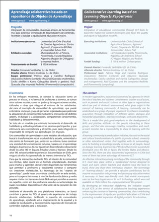 Aprendizaje colaborativo basado en                                              Collaborative learning based on
  repositorios de Objetos de Aprendizaje                                          Learning Objects Repositories
  www.aproa.cl        www.agrilearning.cl                                         www.aproa.cl       www.agrilearning.cl

 Proyecto                                                                        Project
 Integración	de	comunidades	educativas	a	través	de	herramientas	                 Integration of educational communities through ICT tools to
 TICs	para	potenciar	el	mercado	de	desarrolladores	de	contenido,	                boost	the	market	for	content	developers	and	favor	the	quality	
 favorecer	la	calidad	y	equidad	de	la	educación	(KIMEN).                         and	equity	of	education	(KIMEN).	

 Instituciones ejecutoras:		       Universidad	de	Chile	(Facultad		              Executing institutions:		 Universidad	de	Chile	(School	of		
 	 	                               de	Ciencias	Agronómicas,	Centro		             	 	    	         	        Agricultural	Sciences,	Agrimed		
 	 	                               Agrimed),	Corporación	REUNA	                  	 	    	         	        Center),Corporación	REUNA	and
 	 	                               y	Universidad	Arturo	Prat.                                               Universidad Arturo Prat.
 Entidades asociadas:	             Municipalidad	de	La	Pintana,	                 Associated institutions:	 La	Pintana	Municipality,	Powermedia,	
 	 	                               Powermedia,	Escuela	República	                	 	    	         	        República	de	Argentina	School	
 	 	                               Argentina	(Región	de	O’Higgins)		             	 	    	         	        (O’Higgins	Region)	and	Redlink.	
 	 	                               y	empresa	Redlink.	                           Fondef funding:			        $	179.6	million	Chilean	pesos.	
 Financiamiento de Fondef:		       $	179,6	millones	
                                                                                 General director:	Fernando	Santibáñez	(U.	de	Chile).
 Director:	Fernando	Santibáñez	(U.	de	Chile).                                    Alternate director:	Patricio	Inostroza	(U.	de	Chile).
 Director alterno:	Patricio	Inostroza	(U.	de	Chile).                             Professional team:	 Patricia	 Vega	 and	 Carolina	 Rodríguez	
 Equipo profesional:	 Patricia	 Vega	 y	 Carolina	 Rodríguez	                    (education);	 Roberto	 Contardo	 and	 Mauricio	 Quezada	
 (educación);	Roberto	Contardo	y	Mauricio	Quezada	(multimedia);	                 (multimedia);	 Cecilia	 Melillán	 and	 Karina	 Galleguillos	 (design	
 Cecilia	 Melillán	 y	 Karina	 Galleguillos	 (diseño	 y	 gestión);	 Raúl	        and	management);	Raúl	Quezada	and	the	companies	Redlinks	
 Quezada	y	las	empresas	Redlinks	y	Powermedia	(computación).	                    and Powermedia (computing).


El contexto                                                                     The context
En	 los	 enfoques	 modernos,	 se	 concibe	 la	 educación	 como	 un	             In	modern	approaches,	education	is	conceived	as	a	process	in	which	
proceso	en	el	cual,	al	rol	central	de	profesores	y	alumnos,	se	suman	           the	role	of	teachers	and	students	complements	to	other	social	actors,	
otros	actores	sociales,	como	los	padres	y	las	organizaciones	sociales,	         such	as	parents	and	social,	cultural	or	other	type	or	organizations	
culturales	 u	 otras	 que	 integran	 el	 entorno	 de	 los	 estudiantes.	        which	are	part	of	students’	environment,	what	gives	origin	to	the	
Así	 nace	 el	 concepto	 de	 comunidad	 de	 aprendizaje,	 que	 puede	           concept	 of	 learning	 community.	 A	 learning	 community	 can	 be	
entenderse	como	un	grupo	de	personas	organizadas	para	potenciar	                understood	as	a	group	of	people	organized	to	enhance	knowledge	
la adquisición de conocimientos mediante la interacción de distintos            acquisition	 through	 interaction	 of	 different	 actors,	 dialogue	 and	
actores,	el	diálogo	y	la	cooperación,	compartiendo	conocimientos,	              horizontal	cooperation,	sharing	knowledge,	skills	and	discoveries.
habilidades	y	descubrimientos.                                                  This is a model that puts great emphasis on the development of
Se	 trata	 de	 un	 modelo	 que	 estimula	 fuertemente	 el	 desarrollo	 de	      skills	 and	 positive	 attitudes	 on	 the	 people	 interacting	 in	 these	
habilidades	y	actitudes	positivas	en	las	personas	participantes;	y	que	         groups,	 and	 that	 also	 encourages	 healthy	 competition	 and	 merit,	
estimula	la	sana	competencia	y	el	mérito,	pues	cada	integrante	es	              as	each	member	has	a	responsibility	to	share	its	learning	with	the	
responsable	de	compartir	sus	aprendizajes	con	el	grupo.                         group.
Una	comunidad	de	aprendizaje	es	una	iniciativa	de	educación,	que	               A	learning	community	is	an	education	initiative,	focused	on	the	social	
busca	la	transformación	social	y	cultural	de	la	escuela,	universidad	u	         and	cultural	transformation	of	a	public	or	private	school,	university	
otro	centro	de	formación	que,	junto	con	su	entorno,	busca	construir	            or	 other	 educational	 center,	 that	 together	 with	 its	 surroundings,	
una	sociedad	del	conocimiento	inclusiva,	basada	en	el	aprendizaje	              aims	for	building	a	knowledge	society	inclusive	of	all	people,	based	
dialógico.	Experiencias	de	este	tipo	se	han	desarrollando	exitosamente	         on	dialogic	learning.	Experiences	of	this	kind	have	been	successfully	
desde	los	años	’80	en	España,	Estados	Unidos	y	México.	Desde	los	               developed	 since	 the	 80s	 in	 Spain,	 the	 United	 States	 and	 Mexico.	
años	’90,	existen	también	experiencias	documentadas	en	Chile,	pero	             Since	the	90s,	there	are	also	documented	experiences	in	Chile	but	
ninguna	de	ellas	ha	aprovechado	de	manera	intensiva	las	TICs.                   none	of	them	has	taken	advantage	of	intensive	ICT.
Para que la interacción mediante TICs al interior de la comunidad               An	effective	interaction	among	members	of	the	community	through	
sea	 efectiva,	 debe	 ocurrir	 en	 un	 formato	 estandarizado,	 diseñado	       ICT,	 must	 take	 place	 within	 a	 standardized	 format	 designed	 to	
para	enseñar	y	aprender,	donde	estén	disponibles	las	herramientas	              teach	 and	 learn,	 where	 teachers	 and	 students	 have	 the	 tools	 to	
que	 permitan	 a	 profesores	 y	 estudiantes	 construir	 y	 compartir	          build,	 show	 and	 share	 their	 intellectual	 creation.	 The	 technology	
sus	 creaciones	 intelectuales.	 La	 tecnología	 de	 los	 “objetos	 de	         of	“learning	objects”	can	provide	a	valuable	contribution,	but	its	
aprendizaje”	puede	hacer	una	valiosa	contribución	en	este	sentido,	             massive	incorporation	into	primary	and	secondary	education	makes	
pero	su	incorporación	masiva	a	nivel	de	la	educación	básica	y	media	            it	 necessary	 to	 have	 user-friendly	 tools	 that	 enable	 non-experts	
requiere	contar	con	herramientas	de	fácil	uso	que	permitan	a	usuarios	          users	as	teachers	to	gain	access	to	such	technology,	which	were	not	
no	expertos,	como	son	los	profesores,	acceder	a	esa	tecnología,	las	            available	in	Chile	before	the	implementation	of	this	project.
cuales	no	estaban	disponibles	en	Chile	antes	de	la	ejecución	de	este	           By	 developing	 an	 interactive	 plataforma,	 the	 initiative	 sought	
proyecto.                                                                       to	 put	 ICTs	 at	 the	 service	 of	 collaborative	 teaching	 experiences	
Mediante	 el	 desarrollo	 de	 una	 plataforma	 interactiva,	 se	 buscó	         enhancing	the	creation	of	learning	communities,	thus	contributing	
contribuir	 a	 poner	 las	 TICs	 al	 servicio	 de	 experiencias	 de	 trabajo	   to	the	improvement	of	equity	and	quality	of	education	in	Chile	and	
docente	 colaborativo,	 facilitando	 la	 creación	 de	 comunidades	             promoting	a	market	expansion	of	digital	products	for	education.
de	 aprendizaje,	 aportando	 así	 al	 mejoramiento	 de	 la	 equidad	 y	 la	
calidad	de	la	educación	y	favoreciendo	la	expansión	del	mercado	de	
contenidos	digitales	para	la	educación.	



18
 