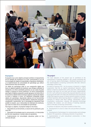 El proyecto                                                                 The project
El	proyecto	tuvo	como	objetivo	principal	contribuir	al	mejoramiento	        The	 main	 objective	 of	 the	 project	 was	 to	 contribute	 to	 the	
de	 los	 métodos	 de	 enseñanza	 en	 el	 país,	 promoviendo	 el	 uso	 de	   improvement of teaching methods in the country promoting the
las	tecnologías	de	objetos	de	aprendizaje	y	repositorios	distribuidos,	     use	 of	 learning	 objects	 technologies,	 distributed	 repositories	 and	
y	 la	 implementación	 de	 comunidades	 de	 aprendizaje	 que	 utilicen	     the	 implementation	 of	 learning	 communities	 that	 take	 intensive	
intensivamente	estas	herramientas.                                          advantage of these tools.
Un	 objeto	 de	 aprendizaje	 (OA)	 es	 una	 composición	 digital	 que	      An	object	of	learning	(OA	-	for	its	acronym	in	Spanish)	is	a	digital	
tiene	un	objetivo	explícito	de	enseñanza,	que	entrega	contenidos	al	        composition	 that	 has	 an	 explicit	 educational	 objective,	 which	
estudiante	y	le	ofrece	actividades	prácticas	con	las	cuales	él	puede	       delivers	contents	to	students	but,	at	the	same	time,	offers	practical	
trabajar	y	evaluarse	en	forma	autónoma.	Un	OA	es	autosuficiente	            activities	with	which	he	can	work	and	self-assess	independently.	
para	lograr	el	objetivo	propuesto	y	puede	agruparse	con	otros	OA	en	        An	OA	is	self-sufficient	to	achieve	the	proposed	objective	and	can	
el	marco	de	un	diseño	instruccional	que	organiza	conjuntos	de	objetos	      be	grouped	with	other	OA	within	the	framework	of	an	instructional	
en	 torno	 a	 módulos	 o	 cursos.	 Un	 repositorio	 compartido	 acopia	     design	that	organizes	groups	of	objects	around	modules	or	courses.	
objetos	 de	 aprendizaje,	 disponiendo	 además	 de	 las	 herramientas	      A	shared	repository	stores	learning	objects,	in	addition	to	the	tools	
necesarias	para	interactuar	con	ellos	(edición,	clasificación,	búsqueda,	   necessary	 to	 interact	 with	 them	 (editing,	 classification,	 search,	
visualización,	construcción).	Así,	la	tecnología	de	repositorios	hace	      visualization,	 construction).	 Likewise,	 the	 repository	 technology	
posible	la	creación,	uso	e	intercambio	de	materiales	de	enseñanza,	         facilitates	 the	 creation,	 use	 and	 sharing	 of	 teaching	 materials,	
que	está	en	la	base	de	las	comunidades	de	aprendizaje.		                    which	is	the	basis	of	learning	communities.
Para	lograr	su	objetivo,	el	proyecto	trabajó	en	tres	líneas:	               To	achieve	its	objective,	the	project	worked	on	three	lines:	
•	 Desarrollo	de	una	herramienta,	al	alcance	de	los	profesores,	para	       •	 Development	of	a	tool	to	create	OAs	and	put	them	at	teachers	
crear	OA                                                                    disposal
•	 Desarrollo	de	tecnologías	para	la	comunicación	y	el	intercambio	         •	 Development	of	technologies	for	communication	and	exchange	
de	OA	entre	repositorios,	creando	redes	de	repositorios	                    between	OA	repositories,	developing	networks	of	repositories	
•	 Implementación	 de	 comunidades	 educativas	 piloto	 en	 tres	           •	 Implementation	 of	 pilot	 educational	 communities	 in	 three	
comunas	del	país.		                                                         districts of the country



                                                                                                                                                  19
 