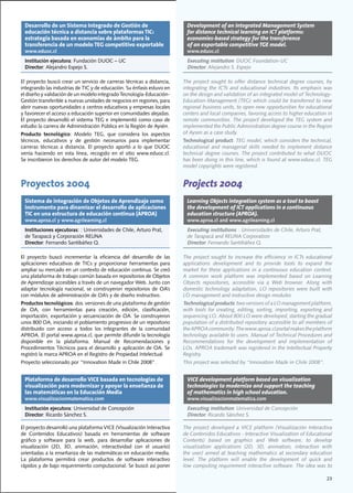 Desarrollo de un Sistema Integrado de Gestión de                              Development of an Integrated Management System
  educación técnica a distancia sobre plataformas TIC:                          for distance technical learning on ICT platforms:
  estrategia basada en economías de ámbito para la                              economies-based strategy for the transference
  transferencia de un modelo TEG competitivo exportable                         of an exportable competitive TGE model.
  www.eduoc.cl                                                                  www.eduoc.cl
  Institución ejecutora:	Fundación	DUOC	–	UC                                    Executing institution:	DUOC	Foundation-UC
  Director:	Alejandro	Espejo	S.                                                 Director:	Alejandro	S.	Espejo	

El	proyecto	buscó	crear	un	servicio	de	carreras	técnicas	a	distancia,	        The	 project	 sought	 to	 offer	 distance	 technical	 degree	 courses,	 by	
integrando	las	industrias	de	TIC	y	de	educación.	Su	énfasis	estuvo	en	        integrating the ICTs and educational industries. Its emphasis was
el	diseño	y	validación	de	un	modelo	integrado	Tecnología-Educación-           on	the	design	and	validation	of	an	integrated	model	of	Technology-
Gestión	transferible	a	nuevas	unidades	de	negocios	en	regiones,	para	         Education-Management	(TEG)	which	could	be	transferred	to	new	
abrir	nuevas	oportunidades	a	centros	educativos	y	empresas	locales	           regional	business	units,	to	open	new	opportunities	for	educational	
y	favorecer	el	acceso	a	educación	superior	en	comunidades	alejadas.	          centers	and	local	companies,	favoring	access	to	higher	education	in	
El	proyecto	desarrolló	el	sistema	TEG	e	implementó	como	caso	de	              remote communities. The project developed the TEG system and
estudio	la	carrera	de	Administración	Pública	en	la	Región	de	Aysén.	          implemented	the	Public	Administration	degree	course	in	the	Region	
Producto tecnológico:	 Modelo	 TEG,	 que	 considera	 los	 aspectos	           of Aysen as a case study.
técnicos,	 educativos	 y	 de	 gestión	 necesarios	 para	 implementar	         Technological product:	TEG	model,	which	considers	the	technical,	
carreras	 técnicas	 a	 distancia.	 El	 proyecto	 aportó	 a	 lo	 que	 DUOC	    educational	 and	 managerial	 skills	 needed	 to	 implement	 distance	
venía	 haciendo	 en	 esta	 línea,	 recogido	 en	 el	 sitio	 www.eduoc.cl.	
                                                                         	    technical	 degree	 courses.	The	project	contributed	to	 what	 DUOC	
Se	inscribieron	los	derechos	de	autor	del	modelo	TEG.                         has	been	doing	in	this	line,	which	is	found	at	www.eduoc.cl.	TEG	
                                                                              model copyrights were registered.


Proyectos 2004                                                                Projects 2004
  Sistema de integración de Objetos de Aprendizaje como                         Learning Objects integration system as a tool to boost
  instrumento para dinamizar el desarrollo de aplicaciones                      the development of ICT applications in a continuous
  TIC en una estructura de educación continua (APROA)                           education structure (APROA).
  www.aproa.cl y www.agrilearning.cl                                            www.aproa.cl and www.agrilearning.cl
  Instituciones ejecutoras:	:	Universidades	de	Chile,	Arturo	Prat,	             Executing institutions:	:	Universidades	de	Chile,	Arturo	Prat,	
  de	Tarapacá	y	Corporación	REUNA                                               de	Tarapacá	and	REUNA	Corporation
  Director:	Fernando	Santibáñez	Q.                                              Director:	Fernando	Santibáñez	Q.

El	 proyecto	 buscó	 incrementar	 la	 eficiencia	 del	 desarrollo	 de	 las	   The project sought to increase the efficiency in ICTs educational
aplicaciones	 educativas	 de	 TICs	 y	 proporcionar	 herramientas	 para	      applications	 development	 and	 to	 provide	 tools	 to	 expand	 the	
ampliar	su	mercado	en	un	contexto	de	educación	continua.	Se	creó	             market	 for	 these	 applications	 in	 a	 continuous	 education	 context.	
una	plataforma	de	trabajo	común	basada	en	repositorios	de	Objetos	            A	 common	 work	 platform	 was	 implemented	 based	 on	 Learning	
de	Aprendizaje	accesibles	a	través	de	un	navegador	Web.	Junto	con	            Objects	 repositories,	 accessible	 via	 a	 Web	 browser.	 Along	 with	
adaptar	 tecnología	 nacional,	 se	 construyeron	 repositorios	 de	 OA’s	     domestic	 technology	 adaptation,	 LO	 repositories	 were	 built	 with	
con	módulos	de	administración	de	OA’s	y	de	diseño	instructivo.	               LO	management	and	instructive	design	modules.
Productos tecnológicos:	dos		versiones	de	una	plataforma	de	gestión	          Technological products:	two	versions	of	a	LO	management	platform,	
de	 OA,	 con	 herramientas	 para	 creación,	 edición,	 clasificación,	        with	 tools	 for	 creating,	 editing,	 sorting,	 importing,	 exporting	 and	
importación,	exportación	y	secuenciación	de	OA.	Se	construyeron	              sequencing	LO.	About	800	LO	were	developed,	starting	the	gradual	
unos	800	OA,	iniciando	el	poblamiento	progresivo	de	un	repositorio	           population	of	a	distributed	repository	accessible	to	all	members	of	
distribuido	 con	 acceso	 a	 todos	 los	 integrantes	 de	 la	 comunidad	      the	APROA	community.	The	www.aproa.cl	portal	makes	the	platform	
APROA.	El	portal	www.aproa.cl,	que	permite	difundir	la	tecnología	            technology	available	to	users.	Manual	of	Technical	Procedures	and	
disponible	 en	 la	 plataforma.	 Manual	 de	 Recomendaciones	 y	              Recommendations for the development and implementation of
Procedimientos	Técnicos	para	el	desarrollo	y	aplicación	de	OA.	Se	            LOs.	APROA	trademark	was	registered	in	the	Intellectual	Property	
registró	la	marca	APROA	en	el	Registro	de	Propiedad	Intelectual.              Registry.
Proyecto	seleccionado	por	“Innovation	Made	in	Chile	2008”.	                   This	project	was	selected	by	“Innovation	Made	in	Chile	2008”.


  Plataforma de desarrollo VICE basada en tecnologías de                        VICE development platform based on visualization
  visualización para modernizar y apoyar la enseñanza de                        technologies to modernize and support the teaching
  las matemáticas en la Educación Media                                         of mathematics in high school education.
  www.visualizacionmatematica.com                                               www.visualizacionmatematica.com
  Institución ejecutora:	Universidad	de	Concepción                              Executing institution:	Universidad	de	Concepción
  Director:	Ricardo	Sánchez	S.                                                  Director:	Ricardo	Sánchez	S.

El	proyecto	desarrolló	una	plataforma	VICE	(Visualización	Interactiva	        The	 project	 developed	 a	 VICE	 platform	 (Visualización	 Interactiva	
de	 Contenidos	 Educativos)	 basada	 en	 herramientas	 de	 software	          de	Contenidos	Educativos	-	Interactive	Visualization	of	Educational	
gráfico	 y	 software	 para	 la	 web,	 para	 desarrollar	 aplicaciones	 de	    Contents)	 based	 on	 graphics	 and	 Web	 software,	 to	 develop	
visualización	 (2D,	 3D,	 animación,	 interactividad	 con	 el	 usuario)	      visualization	 applications	 (2D,	 3D,	 animation,	 interaction	 with	
orientadas	a	la	enseñanza	de	las	matemáticas	en	educación	media.	             the user) aimed at teaching mathematics at secondary education
La	 plataforma	 permitirá	 crear	 productos	 de	 software	 interactivo	       level.	 The	 platform	 will	 enable	 the	 development	 of	 quick	 and	
rápidos	y	de	bajo	requerimiento	computacional.	Se	buscó	así	poner	            low	computing	requirement	interactive	software.	The	idea	was	to	

                                                                                                                                                      23
 