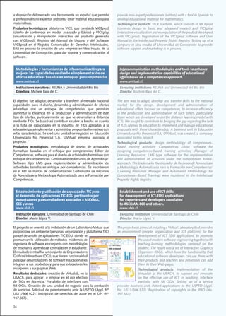 a	disposición	del	mercado	una	herramienta	en	español	que	permita	               provide	non-expert	professionals	(editors)	with	a	tool	in	Spanish	to	
a	profesionales	no	expertos	(editores)	crear	material	educativo	para	           develop educational material for mathematics.
matemáticas.                                                                    Technological products:	VICE	platform,	which	consists	of	VICEprod	
Productos tecnológicos:	plataforma	VICE,	que	consta	de	VICEprod	                (contents	 design	 in	 basic	 and	 advanced	 modes)	 and	 VICEplay	
(diseño	 de	 contenidos	 en	 modos	 avanzado	 y	 básico)	 y	 VICEplay	          (interactive visualization and manipulation of the product developed
(visualización	 y	 manipulación	 interactiva	 del	 producto	 generado	          with	 VICEprod).	 Registration	 of	 the	 VICEprod	 Software	 and	 User	
con	 VICEprod).	 Registro	 del	 Manual	 de	 Usuario	 y	 del	 Software	          Manual in the Intellectual Property Rights Registry. Setting up of a
VICEprod	 en	 el	 Registro	 Conservador	 de	 Derechos	 Intelectuales.	          company	in	Idea	Incuba	of	Universidad	de	Concepción	to	provide	
Está	 en	 proceso	 la	 creación	 de	 una	 empresa	 en	 Idea	 Incuba	 de	 la	    software	support	and	marketing	is	in	process.
Universidad	de	Concepción,	para	dar	soporte	y	comercialización	al	
software.


  Metodologías y herramientas de infocomunicación para                           Infocommunication methodologies and tools to enhance
  mejorar las capacidades de diseño e implementación de                          design and implementation capabilities of educational
  ofertas educativas basadas en enfoques por competencias                        offers based on a competences approach.
  www.uvirtual.cl                                                                www.uvirtual.cl
  Instituciones ejecutoras:	REUNA	y	Universidad	del	Bío	Bío                      Executing institutions:	REUNA	and	Universidad	del	Bío	Bío
  Directora:	Michele	Bass	del	C.                                                 Director:	Michele	Bass	del	C.

El	objetivo	fue	adaptar,	desarrollar	y	transferir	al	mercado	nacional	          The	aim	was	to	adapt,	develop	and	transfer	skills	to	the	national	
capacidades	 para	 el	 diseño,	 desarrollo	 y	 administración	 de	 ofertas	     market	 for	 the	 design,	 development	 and	 administration	 of	
educativas	 con	 un	 enfoque	 de	 competencias,	 que	 permitan	                 educational	offers	focused	on	competences,	to	increase	efficiency	
aumentar	 la	 eficiencia	 en	 la	 producción	 y	 administración	 de	 este	      in	 the	 production	 and	 administration	 of	 such	 offers,	 particularly	
tipo	 de	 ofertas,	 particularmente	 las	 que	 se	 desarrollan	 a	 distancia	   those which are developed under the distance learning model with
mediante	TICs.	Se	buscó	así	contribuir	a	cubrir	la	brecha	en	cuanto	            ICTs.	We	sought	to	contribute	to	bridging	the	gap	regarding	the	lack	
a	 la	 falta	 de	 capacidades	 en	 la	 industria	 de	 TICs	 aplicadas	 a	 la	   of ICTs applied to education to implement and manage educational
educación	para	implementar	y	administrar	propuestas	formativas	con	             proposals	with	these	characteristics.	A	business	unit	in	Educación	
estas	características.	Se	creó	una	unidad	de	negocios	en	Educación	             Universitaria	No	Presencial	SA,	UVirtual,	was	created,	a	company	
Universitaria	 No	 Presencial	 S.A.,	 UVirtual,	 empresa	 asociada	 al	         associated to this project.
proyecto.                                                                       Technological products:	 design	 methodology	 of	 competences-
Productos tecnológicos:	 metodología	 de	 diseño	 de	 actividades	              based	 training	 activities;	 Competences	 Editor,	 software	 for	
formativas	 basadas	 en	 el	 enfoque	 por	 competencias;	 Editor	 de	           designing	 competences-based	 training	 activities;	 Manager	 of	
Competencias,	software	para	el	diseño	de	actividades	formativas	con	            Learning	 Resources:	 LMS	 type	 software	 for	 the	 implementation	
enfoque	de	competencias;	Gestionador	de	Recursos	de	Aprendizaje:	               and	 administration	 of	 activities	 under	 the	 competences	 based-
Software	 tipo	 LMS	 para	 implementación	 y	 administración	 de	               approach.	The	trademarks	‘Gestionador	de	Recursos	de	Aprendizaje	
actividades	 basadas	 en	 enfoque	 por	 competencias.	 Se	 inscribieron	        y	Metodología	Automatizada	para	la	Formación	por	Competencias’	
en	 el	 RPI	 las	 marcas	 de	 comercialización	 Gestionador	 de	 Recursos	      (Learning	 Resources	 Manager	 and	 Automated	 Methodology	 for	
de	Aprendizaje	y	Metodología	Automatizada	para	la	Formación	por	                Competences-Based	 Training)	 were	 registered	 in	 the	 Intellectual	
Competencias.	                                                                  Property Rights Registry.


  Establecimiento y utilización de capacidades TIC para                          Establishment and use of ICT skills
  el desarrollo de aplicaciones TIC-EDU pertinentes por                          for development of ICT-EDU applications
  exportadores y desarrolladores asociados a ASEXMA,                             for exporters and developers associated
  CCC y otros                                                                    to ASEXMA, CCC and others.
  www.vlab.cl                                                                    www.vlab.cl
  Institución ejecutora:	Universidad	de	Santiago	de	Chile                        Executing institution:	Universidad	de	Santiago	de	Chile
  Director:	Mario	López	V.                                                       Director:	Mario	López	V.

El	proyecto	se	orientó	a	la	instalación	de	un	Laboratorio	Virtual	que	          The	project	was	aimed	at	installing	a	Virtual	Laboratory	that	provides	
proporcione	un	ambiente	(personas,	organización	y	plataforma	TIC)	              an	 environment	 (people,	 organization	 and	 ICT	 platform)	 for	 the	
para	el	desarrollo	de	aplicaciones	TIC	EDU,	donde	se	                                         development	 of	 ICT	 EDU	 applications,	 to	 promote	
promuevan	 la	 utilización	 de	 métodos	 modernos	 de	                                        the use of modern software engineering together with
ingeniería	de	software	en	conjunto	con	metodologías	                                          teaching-learning	 methodologies	 centered	 on	 the	
de	enseñanza	aprendizaje	centradas	en	el	estudiante.	                                         student. The result was a set of Interactive Graphics
El	resultado	central	fue	un	conjunto	de	Organizadores	                                        Organizers	(OGI),	which	have	the	functionality	that	
Gráficos	Interactivos	(OGI),	que	tienen	funcionalidad	                                        educational software developers can use them with
para	que	desarrolladores	de	software	educacional	los	                                         their products and teachers and professors can add
integren	a	sus	productos	y	para	que	educadores	los	                                           them	to	their	Web	pages.
incorporen	a	sus	páginas	Web.                                                                  Technological products:	 Implementation	 of	 the	
Resultados destacados:	creación	de	Virtualab,	en	la	                                           Virtualab	 at	 the	 USACH,	 to	 support	 and	 innovate	
USACh,	 para	 apoyar	 	 e	 innovar	 en	 el	 uso	 efectivo	                                     on the effective use of ICT in teaching. Interface
de	 TICs	 en	 docencia.	 Portafolio	 de	 interfases	 con	                                      portfolio	 with	 58	 OGIs.	 Setting	 up	 of	 a	 service	
58	 OGIs.	 Creación	 de	 una	 unidad	 de	 negocio	 para	 la	 prestación	        provider	 business	 unit.	 Patent	 applications	 to	 the	 USPTO	 (Appl.	
de	 servicios.	 Solicitud	 de	 patentamiento	 ante	 la	 USPTO	 (Appl.	 Nº	      No.	 US11/506.922).	 Registration	 of	 copyrights	 in	 the	 IPRD	 (No.	
US11/506.922).	 Inscripción	 de	 derechos	 de	 autor	 en	 el	 DPI	 (Nº	         157.587).
157.587).

24
 