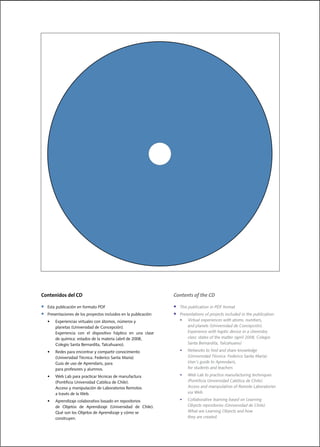 Contenidos del CD                                                      Contents of the CD

•    Esta	publicación	en	formato	PDF                                   •    This	publication	in	PDF	format	
•	   Presentaciones	de	los	proyectos	incluidos	en	la	publicación:      •	   Presentations	of	projects	included	in	the	publication:
	  •	     Experiencias	virtuales	con	átomos,	números	y		                    •	 Virtual	experiences	with	atoms,	numbers,	
   		     planetas	(Universidad	de	Concepción).                        	    		 and	planets	(Universidad	de	Concepción).
	 		      Experiencia	 con	 el	 dispositivo	 háptico	 en	 una	 clase   	    		 Experience	with	haptic	device	in	a	chemistry	
		 		     de	química:	estados	de	la	materia	(abril	de	2008,	           	    		 class:	states	of	the	matter	(april	2008,	Colegio	
	 		      Colegio	Santa	Bernardita,	Talcahuano).	                      	    		 Santa	Bernardita,	Talcahuano)

	    •	   Redes	para	encontrar	y	compartir	conocimiento	                    •	   Networks	to	find	and	share	knowledge	
	    		   (Universidad	Técnica.	Federico	Santa	María)                            (Universidad Técnica. Federico Santa María)
	    		   Guía	de	uso	de	Aprendaris,	para		                            	    		   User´s	guide	to	Aprendaris,	
	    		   para	profesores	y	alumnos.                                             for students and teachers

	    •	   Web	Lab	para	practicar	técnicas	de	manufactura	                   •	   Web	Lab	to	practice	manufacturing	techniques	
	    		   (Pontificia	Universidad	Católica	de	Chile).                  	    		   (Pontificia	Universidad	Católica	de	Chile).
	    		   Acceso	y	manipulación	de	Laboratorios	Remotos	               	    		   Access	and	manipulation	of	Remote	Laboratories		    	
	    		   a	través	de	la	Web.                                               		   via	Web.

	    •	   Aprendizaje	colaborativo	basado	en	repositorios	                  •	   Collaborative	learning	based	on	Learning		 	        	
	    		   de	 Objetos	 de	 Aprendizaje	 (Universidad	 de	 Chile).           		   Objects	repositories	(Universidad	de	Chile).	
	    		   Qué	son	los	Objetos	de	Aprendizaje	y	cómo	se		               	    		   What	are	Learning	Objects	and	how	
     		   construyen.                                                            they are created.
 