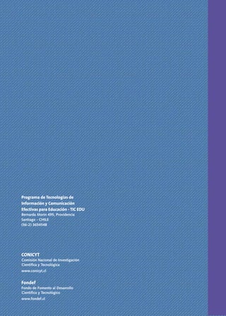 CONTRAPORTADA



Programa de Tecnologías de
Información y Comunicación
Efectivas para Educación - TIC EDU
Bernarda Morín 495, Providencia
Santiago - CHILE
(56-2) 3654548




CONICYT
Comisión Nacional de Investigación
Científica y Tecnológica
www.conicyt.cl


Fondef
Fondo de Fomento al Desarrollo
Científico y Tecnológico
www.fondef.cl
 