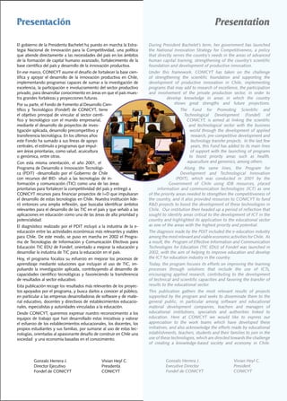 Presentación                                                                                                           Presentation

El	gobierno	de	la	Presidenta	Bachelet	ha	puesto	en	marcha	la	Estra-              During	President	Bachelet’s	term,	her	government	has	launched	
tegia	 Nacional	 de	 Innovación	 para	 la	 Competitividad,	 una	 política	       the	 National	 Innovation	 Strategy	 for	 Competitiveness,	 a	 policy	
que	atiende	directamente	a	las	necesidades	del	país	en	los	ámbitos	              that directly serves the country’s needs in the areas of advanced
de	la	formación	de	capital	humano	avanzado,	fortalecimiento	de	la	               human	capital	training,	strengthening	of	the	country’s	scientific	
base	científica	del	país	y	desarrollo	de	la	innovación	productiva.               foundation and development of productive innovation.
En	ese	marco,	CONICYT	asume	el	desafío	de	fortalecer	la	base	cien-               Under	 this	 framework,	 CONICYT	 has	 taken	 on	 the	 challenge	
tífica	 y	 apoyar	 el	 desarrollo	 de	 la	 innovación	 productiva	 en	 Chile,	   of strengthening the scientific foundation and supporting the
implementando	programas	capaces	de	sumar	a	la	investigación	de	                  development	 of	 productive	 innovation	 in	 Chile,	 implementing	
excelencia,	la	participación	e	involucramiento	del	sector	productivo	            programs	that	may	add	to	research	of	excellence,	the	participation	
privado,	para	desarrollar	conocimiento	en	áreas	en	que	el	país	mues-             and	 involvement	 of	 the	 private	 production	 sector,	 in	 order	 to	
tra	grandes	fortalezas	y	proyecciones	futuras.                                             develop	 knowledge	 in	 areas	 in	 which	 the	 country	
Por	su	parte,	el	Fondo	de	Fomento	al	Desarrollo	Cien-                                           shows great strengths and future projections.
tífico	 y	 Tecnológico	 (Fondef)	 de	 CONICYT,	 tiene	                                             The Fund for Promoting Scientific and
el	objetivo	principal	de	vincular	al	sector	cientí-                                                  Technological Development (Fondef) of
fico	 y	 tecnológico	 con	 el	 mundo	 empresarial,	                                                   CONICYT,	 is	 aimed	 at	 linking	 the	 scientific	
mediante	el	desarrollo	de	proyectos	de	inves-                                                           and	 technological	 sector	 with	 the	 business	
tigación	aplicada,	desarrollo	precompetitivo	y	                                                         world through the development of applied
transferencia	tecnológica.	En	los	últimos	años	                                                          research,	pre-competitive	development	and	
este	Fondo	ha	sumado	a	sus	líneas	de	apoyo	                                                              technology transfer projects. In the last few
centrales,	el	estímulo	a	programas	que	impul-                                                            years,	this	Fund	has	added	to	its	main	lines	
sen	áreas	prioritarias,	como	salud,	acuicultura	                                                         of support with the launching of programs
o	genómica,	entre	otras.		                                                                              to	 boost	 priority	 areas	 such	 as	 health,	
Con	 esta	 misma	 orientación,	 el	 año	 2001,	 el	                                                    aquaculture	and	genomics,	among	others.	
Programa	de	Desarrollo	e	Innovación	Tecnológi-                                                       Along	 the	 same	 lines,	 the	 Program	 for	
ca	 (PDIT)	 -desarrollado	 por	 el	 Gobierno	 de	 Chile	                                           Development and Technological Innovation
con	 recursos	 del	 BID-	 situó	 a	 las	 tecnologías	 de	 in-                                    (PDIT),	 which	 was	 conducted	 in	 2001	 by	 the	
formación	 y	 comunicación	 (TIC)	 como	 una	 de	 las	 áreas	                               Government	 of	 Chile	 using	 IDB	 resources,	 placed	
prioritarias	para	fortalecer	la	competitividad	del	país	y	entregó	a	                  information and communication technologies (ICT) as one
CONICYT	recursos	para	financiar	proyectos	de	I+D	que	impulsaran	                 of the priority areas needed to strengthen the competitiveness of
el	desarrollo	de	estas	tecnologías	en	Chile.	Nuestra	institución	lide-           the	country,	and	it	also	provided	resources	to	CONICYT	to	fund	
ró	entonces	una	amplia	reflexión,	que	buscaba	identificar	ámbitos	               R&D	projects	to	boost	the	development	of	these	technologies	in	
relevantes	para	el	desarrollo	de	las	TIC	en	el	país	y	que	señaló	a	las	          Chile.		Our	institution	then	headed	up	a	period	of	reflection	that	
aplicaciones	en	educación	como	una	de	las	áreas	de	alta	prioridad	y	             sought to identify areas critical to the development of ICT in the
potencialidad.                                                                   country and highlighted its application to the educational sector
El	diagnóstico	realizado	 por	el	PDIT	incluyó	a	la	industria	de	la	 e-           as one of the areas with the highest priority and potential.
educación	entre	las	actividades	económicas	más	relevantes	y	viables	             The	diagnosis	made	by	the	PDIT	included	the	e-education	industry	
para	Chile.	De	este	modo,	se	puso	en	marcha	en	2002	el	Progra-                   among	the	most	relevant	and	viable	economic	activities	for	Chile.		As	
ma	 de	 Tecnologías	 de	 Información	 y	 Comunicación	 Efectivas	 para	          a	result,	the		Program	of	Effective	Information	and	Communication	
Educación	TIC	EDU	de	Fondef,	orientado	a	mejorar	la	educación	y	                 Technologies for Education (TIC EDU) of Fondef was launched in
desarrollar	la	industria	de	TIC	para	la	educación	en	el	país.	                   2002,	with	the	aim	of	helping	to	improve	education	and	develop	
Hoy,	 el	 programa	 focaliza	 su	 esfuerzo	 en	 mejorar	 los	 procesos	 de	      the ICT for education industry in the country.
aprendizaje	 mediante	 soluciones	 que	 incluyan	 el	 uso	 de	 TIC,	 im-         Today,	the	program	focuses	its	efforts	on	improving	the	learning	
pulsando	 la	 investigación	 aplicada,	 contribuyendo	 al	 desarrollo	 de	       processes	 through	 solutions	 that	 include	 the	 use	 of	 ICTs,	
capacidades	 científico	 tecnológicas	 y	 favoreciendo	 la	 transferencia	       encouraging	 applied	 research,	 contributing	 to	 the	 development	
de	resultados	al	sector	educativo.                                               of technical and scientific capacities and favoring the transfer of
Esta	publicación	recoge	los	resultados	más	relevantes	de	los	proyec-             results to the educational sector.
tos	apoyados	por	el	programa,	y	busca	darlos	a	conocer	al	público,	              This	 publication	 gathers	 the	 most	 relevant	 results	 of	 projects	
en	particular	a	las	empresas	desarrolladoras	de	software	y	de	mate-              supported	 by	 the	 program	 and	 seeks	 to	 disseminate	 them	 to	 the	
rial	educativo,	docentes	y	directivos	de	establecimientos	educacio-              general	 public,	 in	 particular	 among	 software	 and	 educational	
nales,	especialistas	y	autoridades	vinculadas	a	la	educación.                    material	 development	 companies,	 teachers	 and	 managers	 of	
Desde	CONICYT,	queremos	expresar	nuestro	reconocimiento	a	los	                   educational	 institutions,	 specialists	 and	 authorities	 linked	 to	
equipos	de	trabajo	que	han	desarrollado	estas	iniciativas	y	valorar	             education.	 Here	 at	 CONICYT	 we	 would	 like	 to	 express	 our	
el	esfuerzo	de	los	establecimientos	educacionales,	los	docentes,	los	            appreciation	 to	 the	 work	 teams	 which	 have	 developed	 these	
propios	estudiantes	y	sus	familias,	por	sumarse	al	uso	de	estas	tec-             initiatives,	and	also	acknowledge	the	efforts	made	by	educational	
nologías,	orientadas	al	apasionante	desafío	de	construir	en	Chile	una	           establishments,	teachers,	students	and	their	families	to	join	in	the	
sociedad		y	una	economía	basadas	en	el	conocimiento.                             use	of	these	technologies,	which	are	directed	towards	the	challenge	
                                                                                 of	 creating	 a	 knowledge-based	 society	 and	 economy	 in	 Chile.



	         Gonzalo	Herrera	J.		             	          Vivian	Heyl	C.             	         Gonzalo	Herrera	J.		         	         Vivian	Heyl	C.
	         Director	Ejecutivo	 	            	          Presidenta                 	         Executive	Director		         	         President
	         Fondef	de	CONICYT	               	          CONICYT                    	         Fondef	de	CONICYT	           	         CONICYT
 