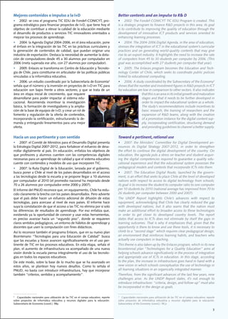 Mejores contenidos e impulso a la I+D                                                         Better contents and an impulse to R& D
•	 2002:	se	crea	el	programa	TIC	EDU	de	Fondef-CONICYT,	pro-                                  •	 2002:	The	Fondef-CONICYT	TIC	EDU	Program	is	created.	This	
grama	estratégico	para	financiar	proyectos	de	I+D,	que	tiene	hoy	el	                          is	a	strategic	program	to	finance	R&D	projects	in	this	area;	its	goal	
objetivo	de	contribuir	a	elevar	la	calidad	de	la	educación	mediante	                          is	to	contribute	to	improving	the	quality	of	education	through	the	
el	desarrollo	de	productos	o	servicios	TIC	innovadores	orientados	a	                          development of innovative ICT products and services oriented to
mejorar	los	procesos	de	aprendizaje.                                                          enhancing learning processes.
•	 2004:	la	Agenda	Digital	2004-2006,	en	el	área	educación,	pone	                             •	 2004:	The	2004-2006	Digital	Agenda,	in	the	area	of	education,	
el	énfasis	en	la	integración	de	las	TIC	en	las	prácticas	curriculares	y	                      stresses the integration of ICT in the educational system’s curricular
la	 generación	 de	 contenidos	 de	 calidad,	 que	 puedan	 originar	 una	                     practices	and	on	generating	world-quality	contents	that	may	give	
industria	de	exportación.	Destaca	la	necesidad	de	aumentar	la	dota-                           rise	to	an	export	industry.	It	highlights	the	need	to	increase	the	rate	
ción	de	computadores	desde	45	a	30	alumnos	por	computador	en	                                 of	computers	from	45	to	30	students	per	computer	by	2006.	(This	
2006	(meta	superada	ese	año,	con	27	alumnos	por	computador).                                  goal	was	accomplished	with	27	students	per	computer	that	year).
•	 2005:	Enlaces	se	transforma	en	Centro	de	Educación	y	Tecnolo-                              •	 2005:	The	Enlaces	program	becomes	the	Education	and	Tech-
gía	de	Chile,	para	constituirse	en	articulador	de	las	políticas	públicas	                     nology	Center	of	Chile,	which	seeks	to	coordinate	public	policies	
vinculadas	a	la	informática	educativa.	                                                       linked	to	educational	computing.	
•	 2006:	un	estudio	coordinado	por	la	Subsecretaría	de	Economía3                              •	 2006:	A	study	coordinated	by	the	Subsecretary	of	the	Economy3
señala	que	el	número	y	la	inversión	en	proyectos	de	I+D	en	TIC	para	                          shows	that	the	number	and	investment	figures	in	R&D	projects	in	ICT	
educación	 son	 bajos	 frente	 a	 otros	 sectores;	 y	 que	 se	 trata	 de	 un	                for education are low in comparison to other sectors. It also indicates
área	en	etapa	inicial	de	crecimiento,	que	requiere	                                                            that this is an area in its initial growth and maturation
desarrollarse	para	poder	impactar	al	sistema	edu-                                                              stages	and	that	it	needs	to	be	further	developed	in	
cacional.	 Recomienda	 incentivar	 la	 investigación	                                                          order to impact the educational system as a whole.
básica,	la	formación	de	investigadores	y	la	amplia-                                                            The study’s recommendations include incentives to
ción	de	la	base	de	equipos	de	I+D;	y	crear	un	rol	de	                                                          basic	research,	the	training	of	researchers	and	the	
fomento	y	regulación	de	la	oferta	de	contenidos,	                                                              expansion	of	R&D	teams,	along	with	the	creation	
incorporando	la	certificación,	estructurando	la	de-                                                            of a promotion instance for the digital content sup-
manda	y	entregando	lineamientos	para	una	mejor	                                                                ply,	incorporating	certification,	structuring	demand	
oferta.		                                                                                                      and	providing	guidelines	to	channel	a	better	supply.


Hacia un uso pertinente y con sentido                                                         Toward a pertinent, rational use
•	 2007:	el	Comité	de	Ministros	para	el	Desarrollo	Digital	presenta	                          •	 2007:	 the	 Ministers’	 Committee	 for	 Digital	 Development	 an-
la	Estrategia	Digital	2007-2012,	para	fortalecer	el	esfuerzo	de	desa-                         nounces	 its	 Digital	 Strategy	 2007-2012,	 in	 order	 to	 strengthen	
rrollar	digitalmente	al	país.	En	educación,	enfatiza	los	objetivos	de	                        the	effort	to	continue	the	digital	development	of	the	country.	On	
que	 profesores	 y	 alumnos	 cuenten	 con	 las	 competencias	 digitales	                      education,	the	agenda	puts	a	stress	on	teacher	and	student	acquir-
necesarias	para	un	aprendizaje	de	calidad	y	que	el	sistema	educativo	                         ing	the	digital	competencies	required	to	guarantee	a	quality	edu-
cuente	con	contenidos	y	modelos	de	uso	que	incorporen	TIC.	                                   cational	experience	and	that	the	educational	system	possesses	the	
•	 2007:	la	Ruta	Digital	de	la	Educación,	lanzada	por	el	gobierno,	                           pedagogical models and contents that incorporate ICTs into them.
busca	poner	a	Chile	al	nivel	de	los	países	desarrollados	en	el	acceso	                        •	 2007:	 The	 Education	 Digital	 Route,	 launched	 by	 the	 govern-
a	las	tecnologías	desde	la	escuela	y	se	propone	llegar	a	10	alumnos	                          ment,	is	an	effort	that	seeks	to	place	Chile	at	the	level	of	developed	
por	computador	al	2010	(el	promedio	nacional	ha	mejorado	desde	                               nations	with	respect	to	access	to	digital	technology	from	schools;	
70	a	26	alumnos	por	computador	entre	2000	y	2007).                                            its goal is to increase the student to computer ratio to one computer
El	Informe	del	PNUD	reconoce	que,	en	equipamiento,	Chile	ha	redu-                             per	10	students	by	2010	(national	average	has	improved	from	70	to	
cido	claramente	la	brecha	con	los	países	desarrollados.	Pero	advierte	                        26	students	per	computer	between	2000	and	2007).
que	 el	 país	 debe	 hacer	 un	 esfuerzo	 adicional	 de	 difusión	 de	 estas	                 The	 UNDP	 Report	 highlights	 Chile’s	 advances	 with	 respect	 to	
tecnologías,	para	 acercase	 al	nivel	de	esos	 países.	El	informe	hace	                       equipment,	acknowledging	that	Chile	has	clearly	reduced	the	gap	
suya	la	constatación	de	que	el	acceso	a	las	TIC	no	elimina	por	sí	solo	                       with	 developed	 nations,	 but	 it	 also	 warns	 that	 the	 nation	 must	
las	 diferencias	 de	 resultados	 de	 aprendizaje.	 Por	 eso	 enfatiza	 que,	                 make	an	additional	effort	to	broaden	access	to	these	technologies	
existiendo	ya	la	oportunidad	de	conocer	y	usar	estas	herramientas,	                           in order to get closer to developed country levels. The report
es	 preciso	 avanzar	 hacia	 un	 “segundo	 piso”,	 donde	 se	 requieren	                      states	that	access	to	ICTs	does	not	eliminate	by	itself	the	gaps	in	
claros	sentidos	pedagógicos,	un	entorno	de	hábitos	de	aprendizaje	y	                          learning	outcomes.	That	is	why	it	emphasizes	that,	given	that	the	
docentes	que	usen	la	computación	con	fines	didácticos.                                        opportunity	is	there	to	know	and	use	these	tools,	it	is	necessary	to	
Así	lo	reconoce	también	el	programa	Enlaces,	que	en	su	nuevo	plan	                            climb	to	a	“second	stage”	which	requires	clear	pedagogical	design,	
Bicentenario	 “Tecnologías	 para	 una	 Educación	 de	 Calidad”	 busca	                        an	environment	that	reinforces	learning	habits,	and	teachers	who	
que	las	escuelas	y	liceos	avancen	significativamente	en	el	uso	per-                           actually use computers in teaching.
tinente	de	TIC	en	los	procesos	educativos.	En	esta	etapa,	señala	el	                          This	theme	is	also	taken	up	by	the	Enlaces	program,	which	in	its	new	
plan,	el	aumento	de	infraestructura	va	acompañado	de	una	nueva	                               bicentennial	plan	“Technologies	for	a	Quality	Education”	aims	at	
visión	donde	la	escuela	piensa	integralmente	el	uso	de	las	tecnolo-                           helping schools advance significatively in the process of integration
gías	en	todos	los	espacios	educativos.	                                                       and	appropriate	use	of	ICTs	in	education.	In	this	stage,	according	
De	este	modo,	sobre	la	base	de	lo	mucho	que	se	ha	avanzado	en	                                to	the	plan,	the	increase	in	infrastructure	goes	hand	in	hand	with	a	
estos	 años,	 se	 plantean	 hoy	 nuevos	 desafíos.	 Como	 lo	 señala	 el	                     new vision in which schools conceptualize the use of technology in
PNUD,	no	basta	con	introducir	infraestructura,	hay	que	incorporar	                            all learning situations in an organically integrated manner.
también	“criterios,	sentidos	y	acompañamiento”.                                               Therefore,	from	the	significant	advances	of	the	last	few	years,	new	
                                                                                              challenges	 arise.	 As	 the	 UNDP	 Report	 states,	 it’s	 not	 enough	 to	
                                                                                              introduce	infrastructure:	“criteria,	design,	and	follow-up”	must	also	
                                                                                              be	incorporated	in	the	design	as	goals.

3
  	Capacidades	nacionales	para	utilización	de	las	TIC	en	el	campo	educativo;	reporte	         3
                                                                                                	Capacidades	nacionales	para	utilización	de	las	TIC	en	el	campo	educativo;	reporte	
sobre	 proyectos	 de	 informática	 educativa	 y	 recursos	 digitales	 para	 la	 educación.	   sobre	 proyectos	 de	 informática	 educativa	 y	 recursos	 digitales	 para	 la	 educación.	
Subsecretaría	de	Economía	(coord.).	98p.	                                                     Subsecretary	of	the	Economy	(coord.).	98	p.	

                                                                                                                                                                                      3
 