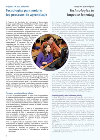 Programa TIC EDU de Fondef                                                                                              Fondef TIC EDU Program

Tecnologías para mejorar                                                                                    Technologies to
los procesos de aprendizaje                                                                                improve learning
El	 Programa	 de	 Tecnologías	 de	 Información	 y	 Comunicación	                The Program of Effective Information and Communication
Efectivas	 para	 la	 Educación	 (TIC	 EDU)	 de	 Fondef,	 creado	 a	 fines	      Technologies	 for	 Education	 (TIC	 EDU)	 of	 Fondef,	 created	 at	 the	
de	2002,	tiene	hoy	el	objetivo	de	contribuir	a	elevar	la	calidad	de	la	         end	of	2002,	currently	has	the	goal	of	contributing	to	enhance	the	
educación	 chilena	 mediante	 el	 desarrollo	 de	 productos	 o	 servicios	      quality	of	Chilean	education	through	the	development	of	innovative	
TIC	innovadores	orientados	a	mejorar	los	procesos	de	aprendizaje.               ICT	products	or	services,	oriented	to	improving	learning.
Su	creación	se	enmarcó	en	el	Programa	de	Innovación	y	Desarrollo	               The	TIC	EDU	program	was	created	in	the	context	of	the	Program	for	
Tecnológico,	que	el	Gobierno	de	Chile	inició	en	2001	con	                                 Development and Technological Innovation set in motion
recursos	del	BID	y	que	buscaba	impulsar	cuatro	áreas	                                         by	 the	 Chilean	 government	 in	 2001	 with	 funding	
prioritarias:	 Biotecnología,	 TICs,	 Tecnologías	                                                from	 the	 Interamerican	 Development	 Bank,	 to	
Limpias	 y	 Gestión	 de	 la	 Calidad.	 En	 materia	                                                  strengthen	four	priority	areas:	Biotechnology,	
de	 TICs,	 el	 programa	 contemplaba	 el	                                                               ICTs,	 Clean	 Technologies,	 and	 Quality	
fortalecimiento	 y	 desarrollo	 de	 las	                                                                  Management.
capacidades	 de	 este	 sector	 en	 Chile,	                                                                     As	related	to	ICTs,	the	program	included	
mediante	el	financiamiento	de	proyectos	                                                                        the strengthening and development of
de	 I+D,	 innovación	 tecnológica	 y	                                                                            the	sector’s	capacities	in	Chile	by	means	
desarrollo	 de	 nuevos	 productos	 en	                                                                            of	funding	R&D	projects,	technological	
instituciones	 y	 empresas	 del	 sector,	 a	                                                                      innovation and development of new
través	de	Fondef	y	otros	programas.                                                                               products in sector institutions and
En	 ese	 marco,	 Fondef	 consultó	 a	                                                                             businesses	 through	 Fondef	 and	 other	
investigadores,	directivos	universitarios	                                                                       programs.
y	 de	 centros	 tecnológicos	 y	 ejecutivos	                                                                  In	 this	 context,	 Fondef	 consulted	
de	 empresas,	 sobre	 focos	 posibles	 para	                                                                 with	 researchers,	 academic	 leaders	
un	programa	estratégico	en	TICs.	Después	                                                                   and leaders from technological centers
de	 identificar	 diversos	 ámbitos	 relevantes,	                                                          and	 businesses,	 about	 possible	 foci	 for	 a	
se	 seleccionó	 como	 de	 alta	 prioridad	 y	                                                          strategic ICT program. After identifying several
potencialidad	el	sector	de	TICs	para	la	educación	                                                 relevant	 environments,	 	 the	 ICT	 education	
y	se	creó	así	el	Programa	TIC	EDU.                                                             sector was selected as one of high priority and
Hasta	2006,	el	Programa	tuvo	como	foco	el	desarrollo	de	                                  potential;	 and	 thus	 the	 TIC	 EDU	 program	 was	 created.
productos	y	servicios	que	mejoraran	la	efectividad	de	las	empresas	             Until	2006,	the	program	focused	on	the	development	of	products	
desarrolladoras	 de	 TICs	 para	 educación.	 En	 ese	 período	 Fondef	          and services that increase the effectiveness of ICT for education
convocó	 a	 tres	 concursos,	 a	 los	 que	 postularon	 62	 proyectos,	 de	      development enterprises. During that period Fondef sponsored
los	que	se	financiaron	11,	con	un	aporte	total	de	$	1.860	millones.	            three	 calls	 for	 projects;	 62	 projects	 were	 presented,	 of	 which	
Este	monto	movilizó	recursos	por	$	1.954	millones,	comprometidos	               11	 received	 funding	 for	 a	 total	 of	 1860	 million	 Chilean	 pesos.	
por	las	instituciones	ejecutoras	y	contrapartes	asociadas,	sumando	             This	 amount,	 in	 turn,	 was	 matched	 by	 resources	 up	 to	 1954	
así	$	3.814	millones.	En	sus	primeros	años,	el	programa	operó	con	              million	 granted	 by	 executing	 institutions,	 businesses	 and	 other	
recursos	del	BID	y	luego	se	consolidó	como	un	programa	regular	de	              stakeholders,	 yielding	 a	 total	 of	 3814	 million.	 In	 its	 early	 years,	
Fondef.                                                                         the program was financed with funding from the IDB and later on
                                                                                it was incorporated permanently as a Fondef regular program.
Favorecer una educación de calidad
En	 2008,	 el	 programa	 reorientó	 su	 foco	 hacia	 el	 mejoramiento	          Favoring quality education as a priority
de	los	procesos	de	aprendizaje,	una	de	las	áreas	que	hoy	resultan	              In	2008,	the	program	reoriented	its	focus	to	the	improvement	of	
prioritarias.	 Esta	 definición	 se	 tomó	 considerando	 la	 necesidad	         the	learning	processes,	that	currently	constitutes	a	priority	area.	
creciente	 de	 una	 educación	 de	 calidad	 y	 equitativa;	 la	 utilización	    This redefinition was made considering the growing need to have
cada	vez	más	intensiva	de	las	TICs	en	la	sociedad	chilena;	el	aumento	          quality,	equal	education,	the	intensive	use	of	ICTs	in	the	Chilean	
de	la	infraestructura;	y	la	necesidad	creciente	de	ofrecer	soluciones	          society,	the	growth	in	the	infrastructure	for	the	use	of	ICTs,	and	
educativas	basadas	en	TICs.                                                     lastly	the	growing	need	to	offer	educational	solutions	based	on	
Así,	 el	 concurso	 2008	 puso	 su	 foco	 en	 el	 mejoramiento	 de	 los	        ICTs.
procesos	 de	 aprendizaje	 mediante	 soluciones	 educativas	 que	               Therefore,	the	2008	call	for	projects	focused	on	the	improvement	
incluyan	 desarrollos	 de	 TICs,	 ya	 sean	 productos	 o	 servicios	 finales	   of learning processes through educational solutions using ICTs
para	 comunidades	 educativas	 con	 escasa	 o	 nula	 capacidad	 de	             developments,	 including	 products	 or	 end-services	 for	 educational	
pago;	 o	 prototipos	 de	 productos	 o	 servicios	 finales	 o	 intermedios	     communities	with	little	or	no	capacity	to	pay;	and	prototypes	for	
para	 instituciones	 educativas	 con	 capacidad	 de	 pago	 o	 empresas	         products	 or	 intermediate	 and	 end-services	 for	 schools	 capable	 of	
desarrolladoras	de	aplicaciones	TIC	EDU.                                        paying or for companies devoted to develope ICTs for educational
Junto	a	su	objetivo	central,	el	programa	se	orienta	al	mismo	tiempo	            applications.
a	 un	 conjunto	 de	 objetivos	 específicos,	 vinculados	 en	 particular	 al	   The	 programs	 is	 oriented,	 at	 the	 same	 time,	 to	 a	 set	 of	 specific	
desarrollo	de	capacidades	y	a	la	transferencia	de	resultados:	                  objectives,	 linked	 in	 particular	 to	 capacity	 development	 and	 to	
•	   Promover	 el	 desarrollo	 de	 proyectos	 de	 investigación	                research	results	transference:
     aplicada	sobre	el	uso	de	las	TICs	para	mejorar	los	procesos	de	            • Fostering the development of applied research projects for the
     aprendizaje.                                                               use of ICTs to improve learning.

4
 