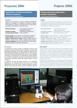 Proyectos 2006                                                                                                 Projects 2006
    Experiencias virtuales con átomos,                                           Virtual experiencess with atoms,
    números y planetas                                                           numbers and planets
    www.visualizacionmatematica.com                                               www.visualizacionmatematica.com


    Proyecto                                                                     Project
    Plataforma	 de	 desarrollo	 de	 ciencias	 integradas	 3DCIENCIAS	            Integrated	sciences	development	platform	3DCIENCIAS,	based	
    basada	 en	 tecnologías	 de	 visualización	 y	 elementos	 hápticos	          on	visualization	technologies	and	haptic	elements,	with	the	aim	
    para	 modernizar	 y	 apoyar	 la	 enseñanza	 de	 las	 ciencias	 físicas,	     of	updating	and	supporting	the	teaching	of	physics,	mathematics,	
    matemáticas	y	químicas	en	la	educación	básica.                               and chemistry in elementary education.

    Institución ejecutora:		         Universidad	de	Concepción,	                 Executing institution:		     Universidad	de	Concepción,	
    	 		 	                 	         Facultad	de	Ingeniería.                     	 		 	                 	     School	of	Engineering.
    Entidades asociadas:			          LOM	Editores	y	Midas	Educa.	                Associated institutions:		   LOM	Publishers	and	Midas	Educa.	
    Financiamiento de Fondef:		      $	224,9	millones.	                          Fondef funding:              224.9	million	Chilean	pesos.	

    Director general:	Ricardo	Sánchez	S.	(Facultad	de	Ingeniería).		             General director:	 Ricardo	 Sánchez	 S.	 (School	 of	 Engineering).		
    Director científico:	Sergio	Torres	I.	(Facultad	de	Ingeniería).              Science director:	Sergio	Torres	I.	(School	of	Engineering).
    Equipo de desarrollo de software:	 Lientur	 Orellana,	 Antonio	              Software development team:	 Lientur	 Orellana,	 Antonio	
    Lataillade,	 Claudio	 Castro,	 Andrés	 Lataillade,	 Pablo	 Aracena.	         Lataillade,	Claudio	Castro,	Andrés	Lataillade,	Pablo	Aracena.	
    Asesores pedagógicos:	Rodrigo	Ulloa	(Facultad	de	Educación),	                Pedagogy advising team:	Rodrigo	Ulloa	(School	of	Education),	
    Margarita	Segura	y	Carolyn	Rivas	(profesoras).	                              Margarita	Segura	and	Carolyn	Rivas	(teachers).	


El contexto                                                                     The context
La	 enseñanza	 de	 la	 física,	 química	 o	 matemática	 a	 niños	 y	 niñas	     Teaching	physics,	chemistry	or	mathematics	to	elementary	school	
de	 educación	 básica	 presenta	 desafíos	 específicos,	 por	 tratarse	 de	     children	 poses	 specific	 challenges	 because	 these	 subjects	 work	
asignaturas	que	trabajan	con	conceptos	y	problemas	abstractos.	Hoy	             on	the	basis	of	abstract	concepts	and	problems.	Today’s	available	
están	disponibles	tecnologías	que	pueden	hacer	un	valioso	aporte	a	             technologies	 can	 contribute	 greatly	 to	 the	 integrated	 teaching	 of	
la	enseñanza	integrada	de	estas	ciencias,	tales	como	las	tecnologías	           these	sciences,	such	as	multimedia	and	visualization	technologies	
multimedia	 y	 de	 visualización	 y	 los	 laboratorios	 virtuales	 hápticos,	   and	virtual	haptic	labs,	that	allow	users,	by	using	devices	attached	
que	mediante	un	dispositivo	conectado	al	computador	permiten	al	                to	their	computers,	to	feel	tactile	sensations	which	can	be	associated	
usuario	 tener	 sensaciones	 táctiles	 que	 pueden	 asociarse	 a	 ciertos	      to	abstract	concepts.
conceptos.                                                                      Applying	 these	 technologies	 to	 the	 teaching	 of	 these	 subjects	
La	 aplicación	 de	 estas	 tecnologías	 permitiría	 a	 los	 estudiantes	        would	allow	students	to	experiment	with	concepts	that	otherwise	
experimentar	 con	 conceptos	 que	 de	 otra	 forma	 son	 de	 difícil	           would	be	difficult	to	represent,	such	as	force,	energy,	movement,	
representación,	tales	como	fuerza,	energía,	movimiento	o	presión;	              or	pressure;	the	same	applies	to	observing	how	vectors	interact	and	
observar	cómo	actúan	los	vectores	o	cómo	se	modifica	la	forma	de	               how	 a	 malleable	 body’s	 shape	 is	 modified.	 In	 this	 way,	 the	 new	




6
 