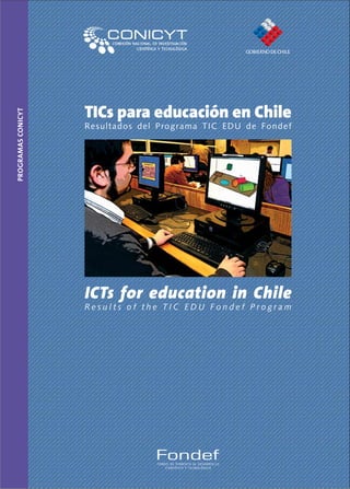 TICs para educación en Chile
Programas CoNICYT




                    Res u l tad o s d e l Progr ama TIC ED U de Fondef




                    ICTs for education in Chile
                    Results of the TIC EDU Fondef Program




                                     Fondef
                                     FONDO DE FOMENTO AL DESARROLLO
                                         CIENTÍFICO Y TECNOLÓGICO
 