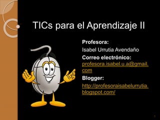 TICs para el Aprendizaje II
Profesora:
Isabel Urrutia Avendaño
Correo electrónico:
profesora.isabel.u.a@gmail.
com
Blogger:
http://profesoraisabelurrutia.
blogspot.com/
1
 