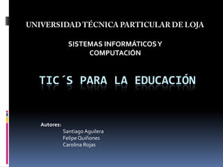 UNIVERSIDAD TÉCNICA PARTICULAR DE LOJA SISTEMAS INFORMÁTICOS Y COMPUTACIÓN TIC´s para la Educación Autores: 	Santiago Aguilera 	Felipe Quiñones 	Carolina Rojas 