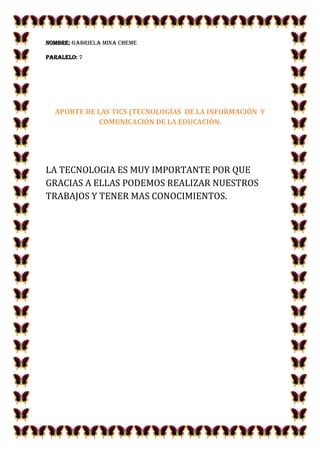 NOMBRE: GABRIELA MINA CHEME
PARALELO: 7

APORTE DE LAS TICS (TECNOLOGÍAS DE LA INFORMACIÓN Y
COMUNICACIÓN DE LA EDUCACIÓN.

LA TECNOLOGIA ES MUY IMPORTANTE POR QUE
GRACIAS A ELLAS PODEMOS REALIZAR NUESTROS
TRABAJOS Y TENER MAS CONOCIMIENTOS.

 