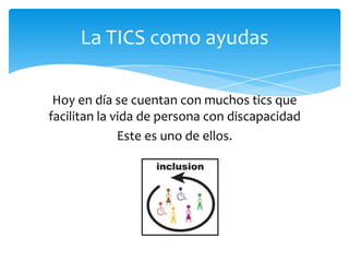 La TICS como ayudas
Hoy en día se cuentan con muchos tics que
facilitan la vida de persona con discapacidad
Este es uno de ellos.
 