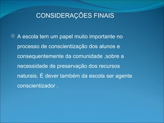 CONSIDERAÇÕES FINAIS A escola tem um papel muito importante no processo de conscientização dos alunos e consequentemente da comunidade ,sobre a necessidade de preservação dos recursos naturais. É dever também da escola ser agente conscientizador . 