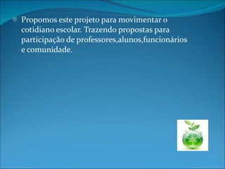 Propomos este projeto para movimentar o cotidiano escolar. Trazendo propostas para participação de professores,alunos,funcionários e comunidade. 