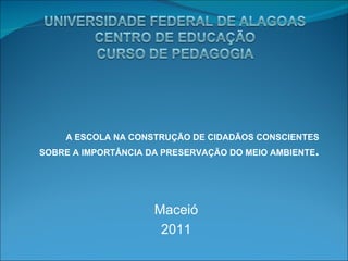 A ESCOLA NA CONSTRUÇÃO DE CIDADÃOS CONSCIENTES SOBRE A IMPORTÂNCIA DA PRESERVAÇÃO DO MEIO AMBIENTE . Maceió 2011 