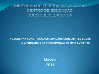 A ESCOLA NA CONSTRUÇÃO DE CIDADÃOS CONSCIENTES SOBRE
       A IMPORTÂNCIA DA PRESERVAÇÃO DO MEIO AMBIENTE.




                      Maceió
                       2011
 
