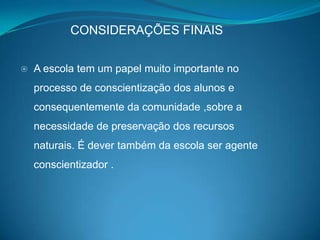 CONSIDERAÇÕES FINAIS


   A escola tem um papel muito importante no
    processo de conscientização dos alunos e
    consequentemente da comunidade ,sobre a
    necessidade de preservação dos recursos
    naturais. É dever também da escola ser agente
    conscientizador .
 