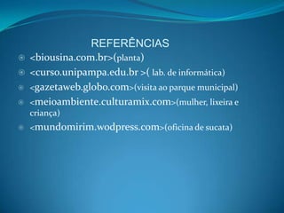 REFERÊNCIAS
   <biousina.com.br>(planta)
   <curso.unipampa.edu.br >( lab. de informática)
   <gazetaweb.globo.com>(visita ao parque municipal)
   <meioambiente.culturamix.com>(mulher, lixeira e
    criança)
   <mundomirim.wodpress.com>(oficina de sucata)
 