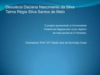 Deoclécia Daciana Nascimento da Silva
Talma Régia Silva Santos de Melo


                          O projeto apresentado á Universidade
                          Federal de Alagoas,tem como objetivo
                                 da nota parcial do 2º bimestre.


          Orientadora :Prof.ª Drª Cleide Jane de Sá Araújo Costa
 