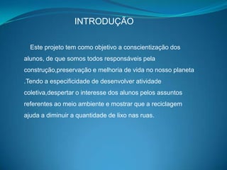 INTRODUÇÃO

  Este projeto tem como objetivo a conscientização dos
alunos, de que somos todos responsáveis pela
construção,preservação e melhoria de vida no nosso planeta
.Tendo a especificidade de desenvolver atividade
coletiva,despertar o interesse dos alunos pelos assuntos
referentes ao meio ambiente e mostrar que a reciclagem
ajuda a diminuir a quantidade de lixo nas ruas.
 