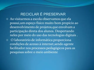 RECICLAR É PRESERVAR
   Ao visitarmos a escola observamos que ela
    possui,um espeço físico muito bom propício ao
    desenvolvimento de projetos,que envolvam a
    participação direta dos alunos. Despertando
    neles por meio do uso das tecnologias digitais .
    O laboratório de informática proporciona
    condições de acesso à internet,sendo agente
    facilitador nos processos pedagógicos para as
    pesquisas sobre o meio ambiente
 