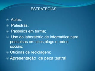 ESTRATÉGIAS

 Aulas;
 Palestras;
 Passeios em turma;
 Uso do laboratório de informática para
  pesquisas em sites,blogs e redes
  sociais;
 Oficinas de reciclagem;
 Apresentação   de peça teatral
 