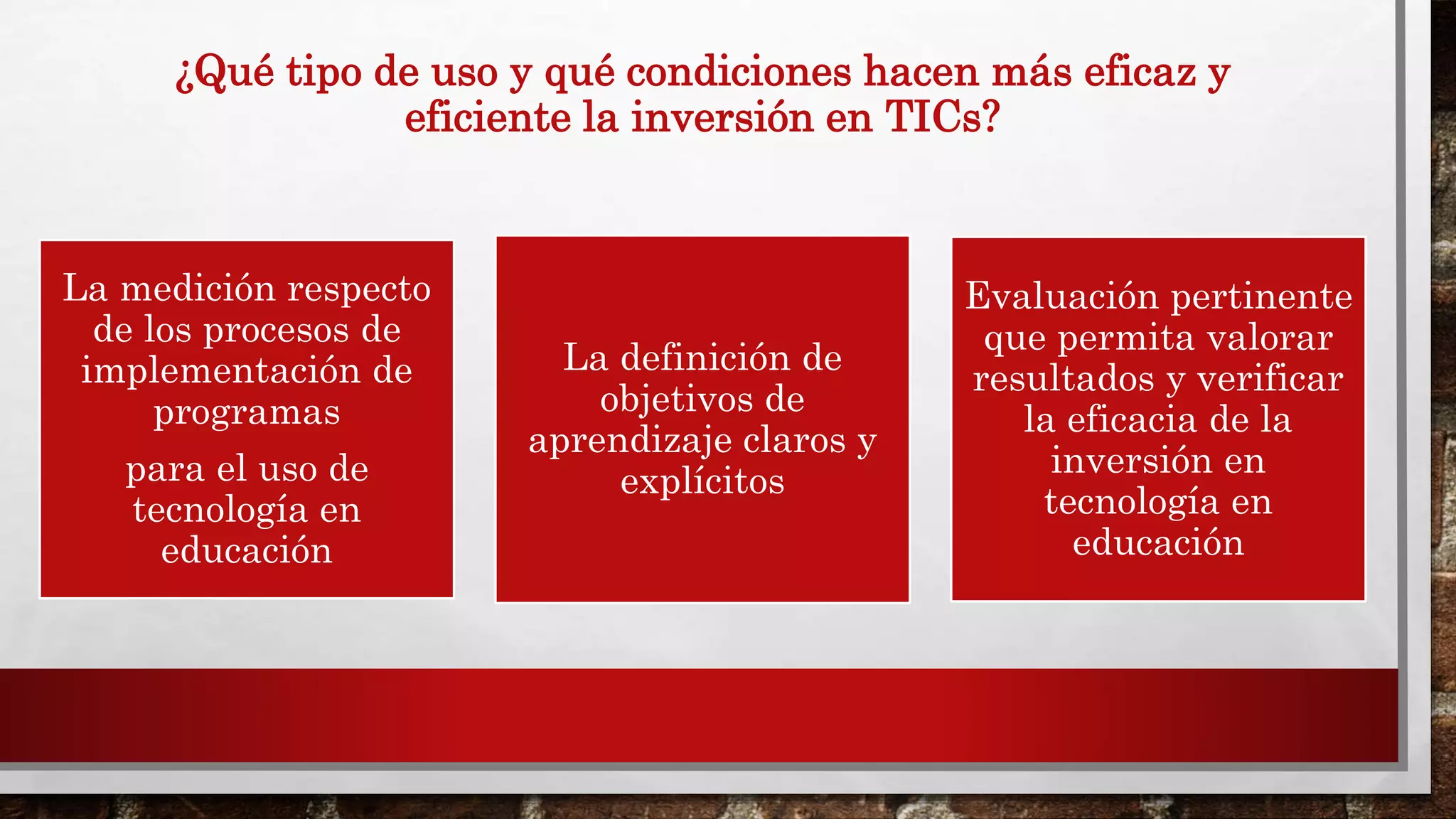 ¿Qué tipo de uso y qué condiciones hacen más eficaz y
eficiente la inversión en TICs?
La medición respecto
de los procesos de
implementación de
programas
para el uso de
tecnología en
educación
La definición de
objetivos de
aprendizaje claros y
explícitos
Evaluación pertinente
que permita valorar
resultados y verificar
la eficacia de la
inversión en
tecnología en
educación
 