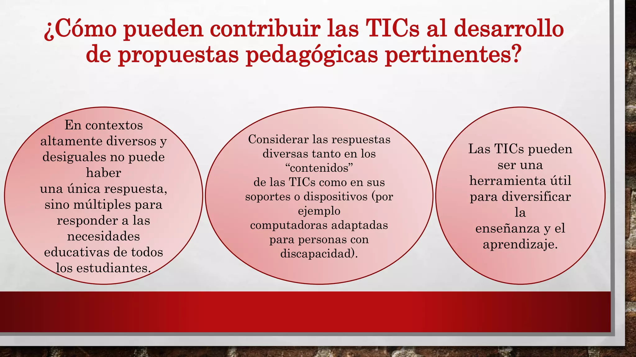 ¿Cómo pueden contribuir las TICs al desarrollo
de propuestas pedagógicas pertinentes?
En contextos
altamente diversos y
desiguales no puede
haber
una única respuesta,
sino múltiples para
responder a las
necesidades
educativas de todos
los estudiantes.
Considerar las respuestas
diversas tanto en los
“contenidos”
de las TICs como en sus
soportes o dispositivos (por
ejemplo
computadoras adaptadas
para personas con
discapacidad).
Las TICs pueden
ser una
herramienta útil
para diversificar
la
enseñanza y el
aprendizaje.
 