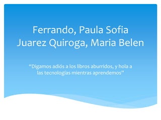 Ferrando, Paula Sofia
Juarez Quiroga, Maria Belen
“Digamos adiós a los libros aburridos, y hola a
las tecnologías mientras aprendemos”
 