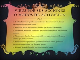 VIRUS POR SUS ACCIONES
  O MODOS DE ACTIVACIÓN
o Bombas: Se activan segundos después de verse el sistema infectado. Existen
bombas de tiempo y bombas lógicas.
o Retrovirus: Atacan directamente al antivirus que está en la computadora.
o Virus lentos: Solo infecta los archivos que el usuario hace ejecutar por el sistema
operativo.
o Virus voraces: Cambia el archivo ejecutable por su propio archivo. Destruyen
los datos que estén a su alcance.
o Reproductores: El propósito es agotar los recursos del sistema, para que el
sistema no pueda continuar con el proceso normal.
o Gusanos: No están diseñados para ocasionar daños graves.
 