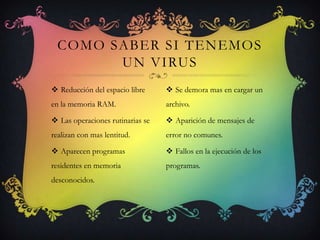COMO SABER SI TENEMOS
        UN VIRUS
 Reducción del espacio libre      Se demora mas en cargar un
en la memoria RAM.                archivo.

 Las operaciones rutinarias se    Aparición de mensajes de
realizan con mas lentitud.        error no comunes.

 Aparecen programas               Fallos en la ejecución de los
residentes en memoria             programas.
desconocidos.
 