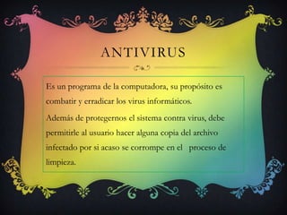 ANTIVIRUS

Es un programa de la computadora, su propósito es
combatir y erradicar los virus informáticos.
Además de protegernos el sistema contra virus, debe
permitirle al usuario hacer alguna copia del archivo
infectado por si acaso se corrompe en el proceso de
limpieza.
 