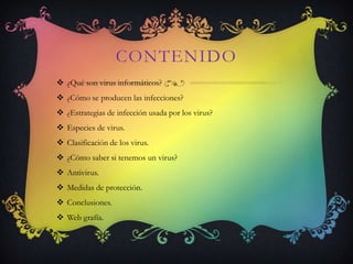 CONTENIDO
 ¿Qué son virus informáticos?
 ¿Cómo se producen las infecciones?
 ¿Estrategias de infección usada por los virus?
 Especies de virus.
 Clasificación de los virus.
 ¿Cómo saber si tenemos un virus?
 Antivirus.
 Medidas de protección.
 Conclusiones.
 Web grafía.
 