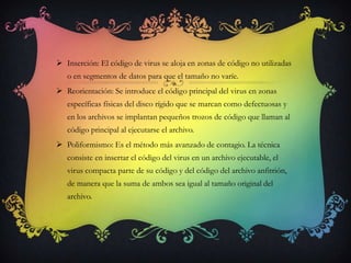 Inserción: El código de virus se aloja en zonas de código no utilizadas
   o en segmentos de datos para que el tamaño no varíe.
 Reorientación: Se introduce el código principal del virus en zonas
   específicas físicas del disco rígido que se marcan como defectuosas y
   en los archivos se implantan pequeños trozos de código que llaman al
   código principal al ejecutarse el archivo.
 Poliformismo: Es el método más avanzado de contagio. La técnica
   consiste en insertar el código del virus en un archivo ejecutable, el
   virus compacta parte de su código y del código del archivo anfitrión,
   de manera que la suma de ambos sea igual al tamaño original del
   archivo.
 
