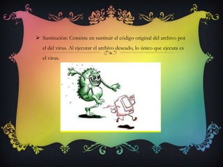  Sustitución: Consiste en sustituir el código original del archivo por
   el del virus. Al ejecutar el archivo deseado, lo único que ejecuta es
   el virus.
 