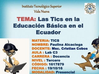 InstitutoTecnológico Superior
Vida Nueva
TEMA: Las Tics en la
Educación Básica en el
Ecuador
MATERIA: TICS
NOMBRE: Paulina Alcaciega
DOCENTE: Msc. Cristian Cobos
AULA : Lab C3
CARRERA : Docencia
NIVEL : Tercero
CÓDIGO: 1617879
FECHA : 19/10/16
MODALIDAD: Presencial
 