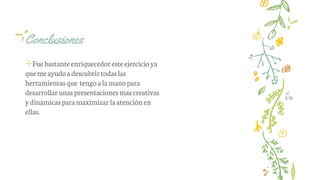 Conclusiones
✢Fuebastanteenriquecedoresteejercicio ya
quemeayudoadescubrirtodaslas
herramientasque tengoalamanopara
desarrollarunaspresentacionesmascreativas
ydinámicasparamaximizar laatención en
ellas.
 