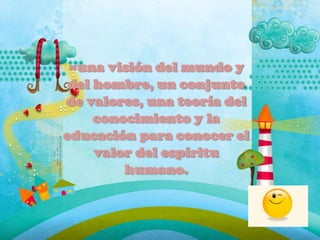 =una visión del mundo y
del hombre, un conjunto
de valores, una teoría del
conocimiento y la
educación para conocer el
valor del espíritu
humano.
 