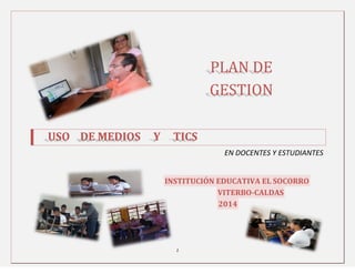 1
PLAN DE
GESTION
USO DE MEDIOS Y TICS
EN DOCENTES Y ESTUDIANTES
INSTITUCIÓN EDUCATIVA EL SOCORRO
VITERBO-CALDAS
2014
 