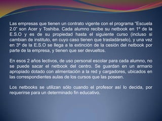 Las empresas que tienen un contrato vigente con el programa “Escuela
2.0” son Acer y Toshiba. Cada alumno recibe su netbook en 1º de la
E.S.O y es de su propiedad hasta el siguiente curso (incluso si
cambian de instituto, en cuyo caso tienen que trasladárselo), y una vez
en 3º de la E.S.O se llega a la extinción de la cesión del netbook por
parte de la empresa, y tienen que ser devueltos.
En esos 2 años lectivos, de uso personal escolar para cada alumno, no
se puede sacar el netbook del centro. Se guardan en un armario
apropiado dotado con alimentación a la red y cargadores, ubicados en
las correspondientes aulas de los cursos que las poseen.
Los netbooks se utilizan sólo cuando el profesor así lo decida, por
requerirse para un determinado fin educativo.
 