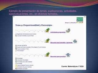 Ejemplo de presentación de temas, explicaciones, actividades,
autoevaluaciones, etc., en diversos formatos.
Fuente: Matemáticas 1º ESO
 