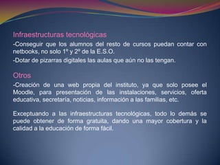 Infraestructuras tecnológicas
-Conseguir que los alumnos del resto de cursos puedan contar con
netbooks, no solo 1º y 2º de la E.S.O.
-Dotar de pizarras digitales las aulas que aún no las tengan.
Otros
-Creación de una web propia del instituto, ya que solo posee el
Moodle, para presentación de las instalaciones, servicios, oferta
educativa, secretaría, noticias, información a las familias, etc.
Exceptuando a las infraestructuras tecnológicas, todo lo demás se
puede obtener de forma gratuita, dando una mayor cobertura y la
calidad a la educación de forma fácil.
 