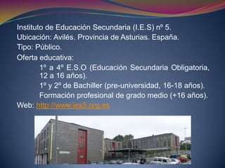 Instituto de Educación Secundaria (I.E.S) nº 5.
Ubicación: Avilés. Provincia de Asturias. España.
Tipo: Público.
Oferta educativa:
1º a 4º E.S.O (Educación Secundaria Obligatoria,
12 a 16 años).
1º y 2º de Bachiller (pre-universidad, 16-18 años).
Formación profesional de grado medio (+16 años).
Web: http://www.ies5.org.es
 
