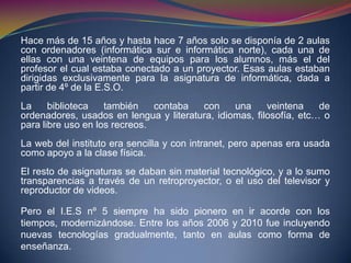 Hace más de 15 años y hasta hace 7 años solo se disponía de 2 aulas
con ordenadores (informática sur e informática norte), cada una de
ellas con una veintena de equipos para los alumnos, más el del
profesor el cual estaba conectado a un proyector. Esas aulas estaban
dirigidas exclusivamente para la asignatura de informática, dada a
partir de 4º de la E.S.O.
La biblioteca también contaba con una veintena de
ordenadores, usados en lengua y literatura, idiomas, filosofía, etc… o
para libre uso en los recreos.
La web del instituto era sencilla y con intranet, pero apenas era usada
como apoyo a la clase física.
El resto de asignaturas se daban sin material tecnológico, y a lo sumo
transparencias a través de un retroproyector, o el uso del televisor y
reproductor de videos.
Pero el I.E.S nº 5 siempre ha sido pionero en ir acorde con los
tiempos, modernizándose. Entre los años 2006 y 2010 fue incluyendo
nuevas tecnologías gradualmente, tanto en aulas como forma de
enseñanza.
 